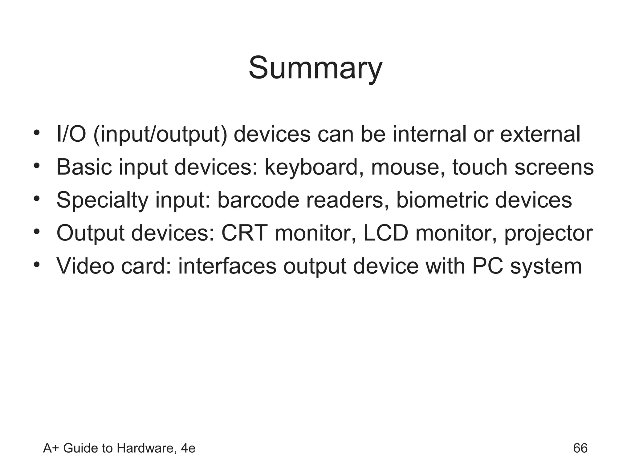 Summary
•     I/O (input/output) devices can be internal or external
•     Basic input devices: keyboard, mouse, touch screens
•     Specialty input: barcode readers, biometric devices
•     Output devices: CRT monitor, LCD monitor, projector
•     Video card: interfaces output device with PC system




    A+ Guide to Hardware, 4e                             66
 