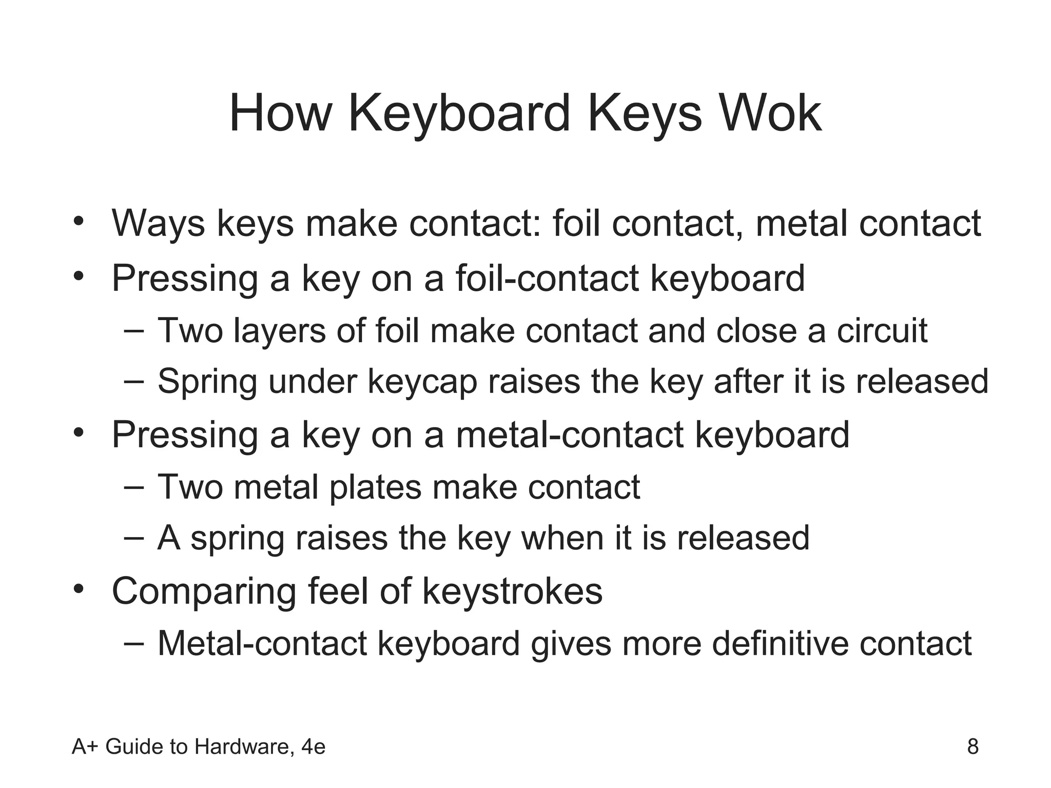 How Keyboard Keys Wok
• Ways keys make contact: foil contact, metal contact
• Pressing a key on a foil-contact keyboard
    – Two layers of foil make contact and close a circuit
    – Spring under keycap raises the key after it is released
• Pressing a key on a metal-contact keyboard
    – Two metal plates make contact
    – A spring raises the key when it is released
• Comparing feel of keystrokes
    – Metal-contact keyboard gives more definitive contact

A+ Guide to Hardware, 4e                                   8
 