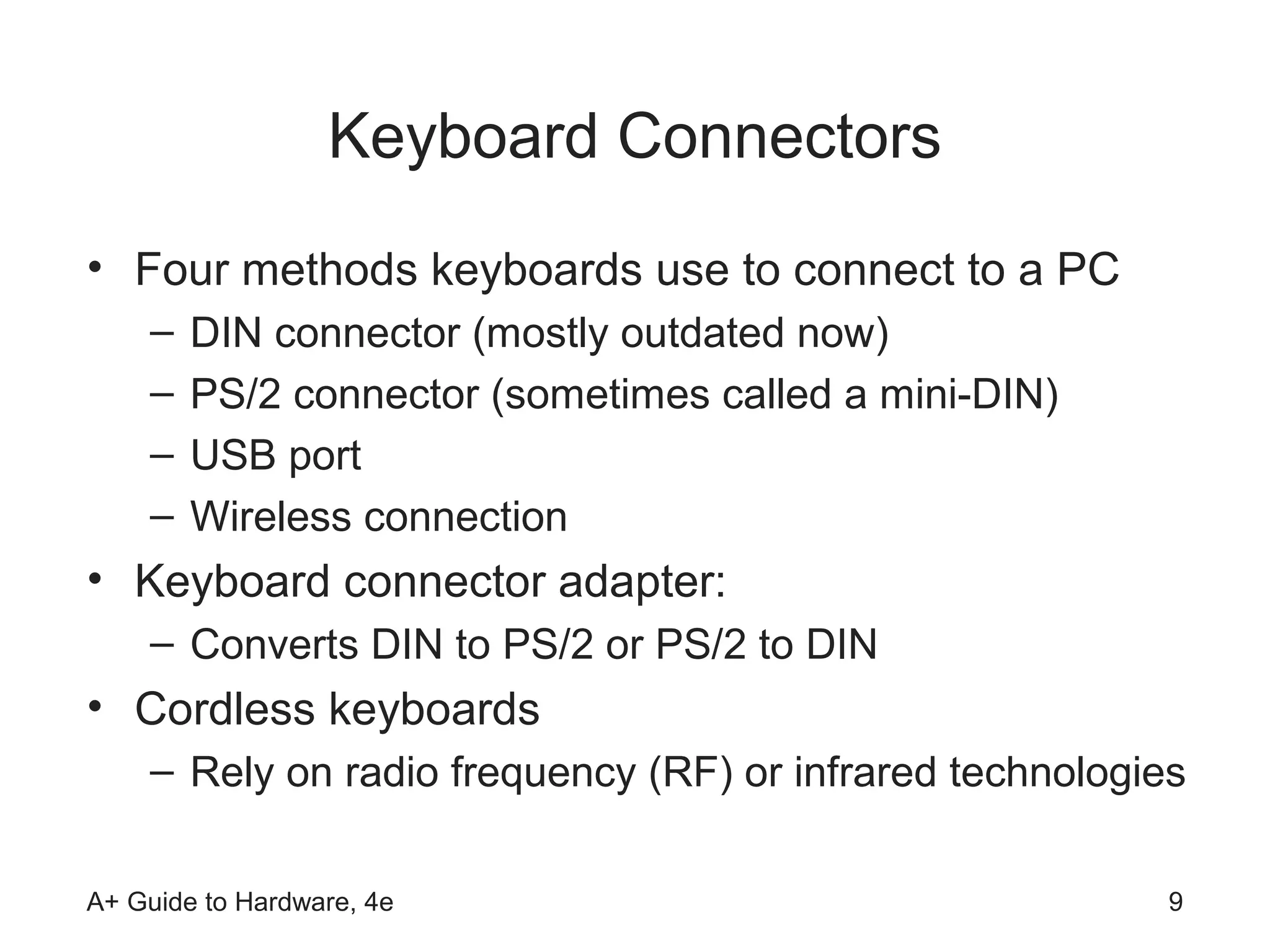Keyboard Connectors
• Four methods keyboards use to connect to a PC
    –   DIN connector (mostly outdated now)
    –   PS/2 connector (sometimes called a mini-DIN)
    –   USB port
    –   Wireless connection
• Keyboard connector adapter:
    – Converts DIN to PS/2 or PS/2 to DIN
• Cordless keyboards
    – Rely on radio frequency (RF) or infrared technologies

A+ Guide to Hardware, 4e                                  9
 