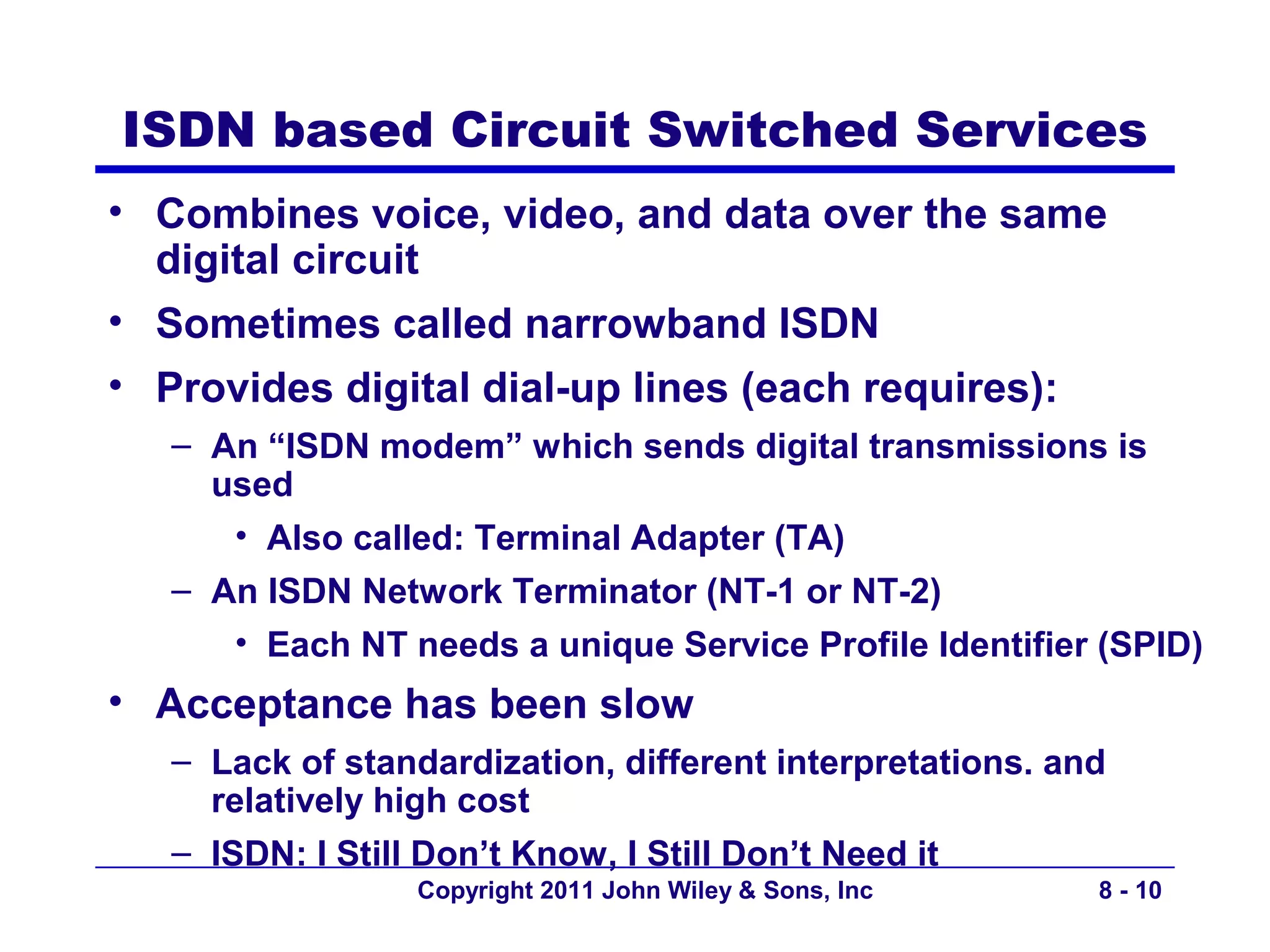 ISDN based Circuit Switched Services
• Combines voice, video, and data over the same
  digital circuit
• Sometimes called narrowband ISDN
• Provides digital dial-up lines (each requires):
   – An “ISDN modem” which sends digital transmissions is
     used
      • Also called: Terminal Adapter (TA)
   – An ISDN Network Terminator (NT-1 or NT-2)
      • Each NT needs a unique Service Profile Identifier (SPID)
• Acceptance has been slow
   – Lack of standardization, different interpretations. and
     relatively high cost
   – ISDN: I Still Don’t Know, I Still Don’t Need it
                  Copyright 2011 John Wiley & Sons, Inc    8 - 10
 