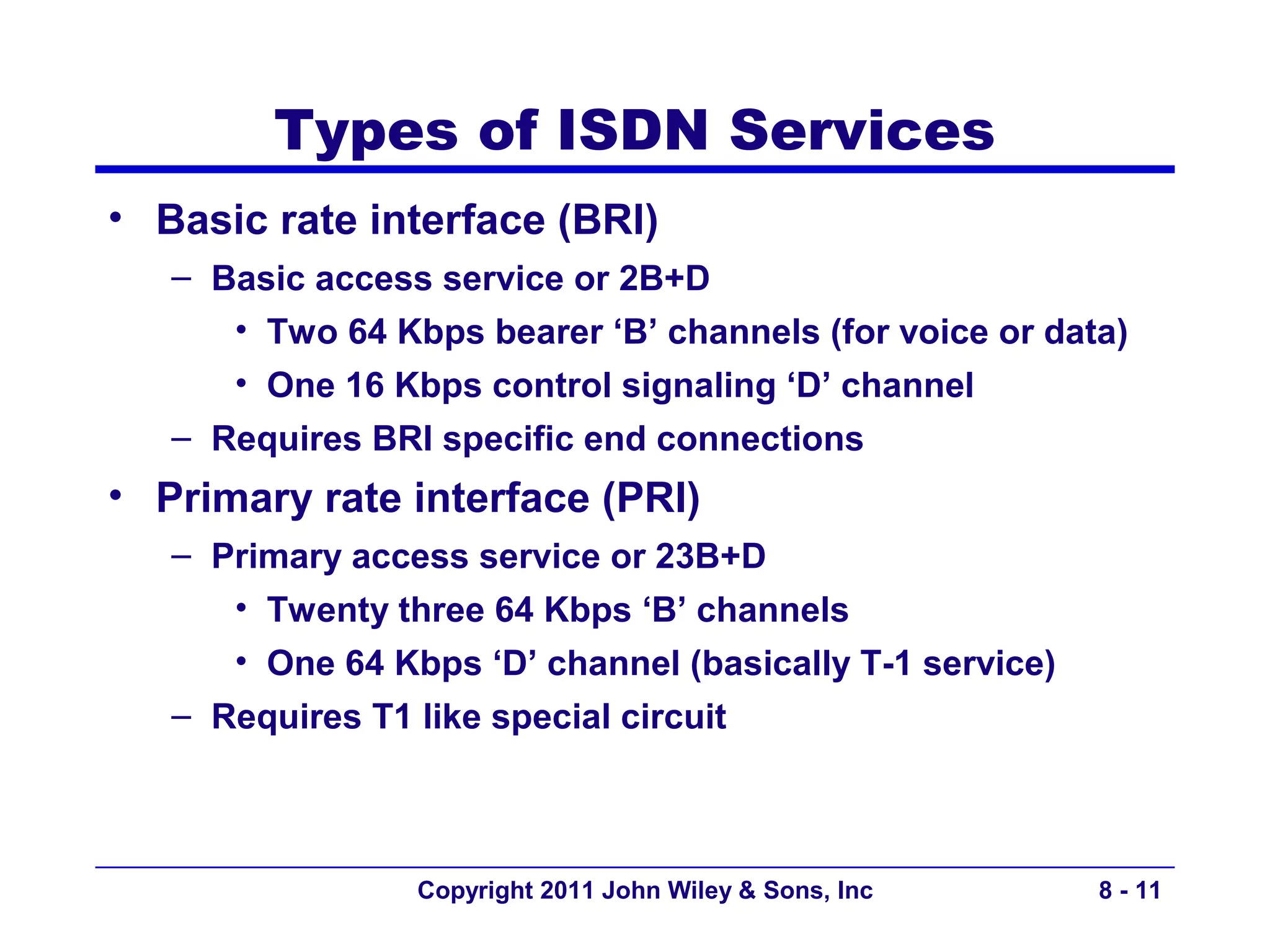 Types of ISDN Services
• Basic rate interface (BRI)
   – Basic access service or 2B+D
      • Two 64 Kbps bearer ‘B’ channels (for voice or data)
      • One 16 Kbps control signaling ‘D’ channel
   – Requires BRI specific end connections
• Primary rate interface (PRI)
   – Primary access service or 23B+D
      • Twenty three 64 Kbps ‘B’ channels
      • One 64 Kbps ‘D’ channel (basically T-1 service)
   – Requires T1 like special circuit



                  Copyright 2011 John Wiley & Sons, Inc   8 - 11
 