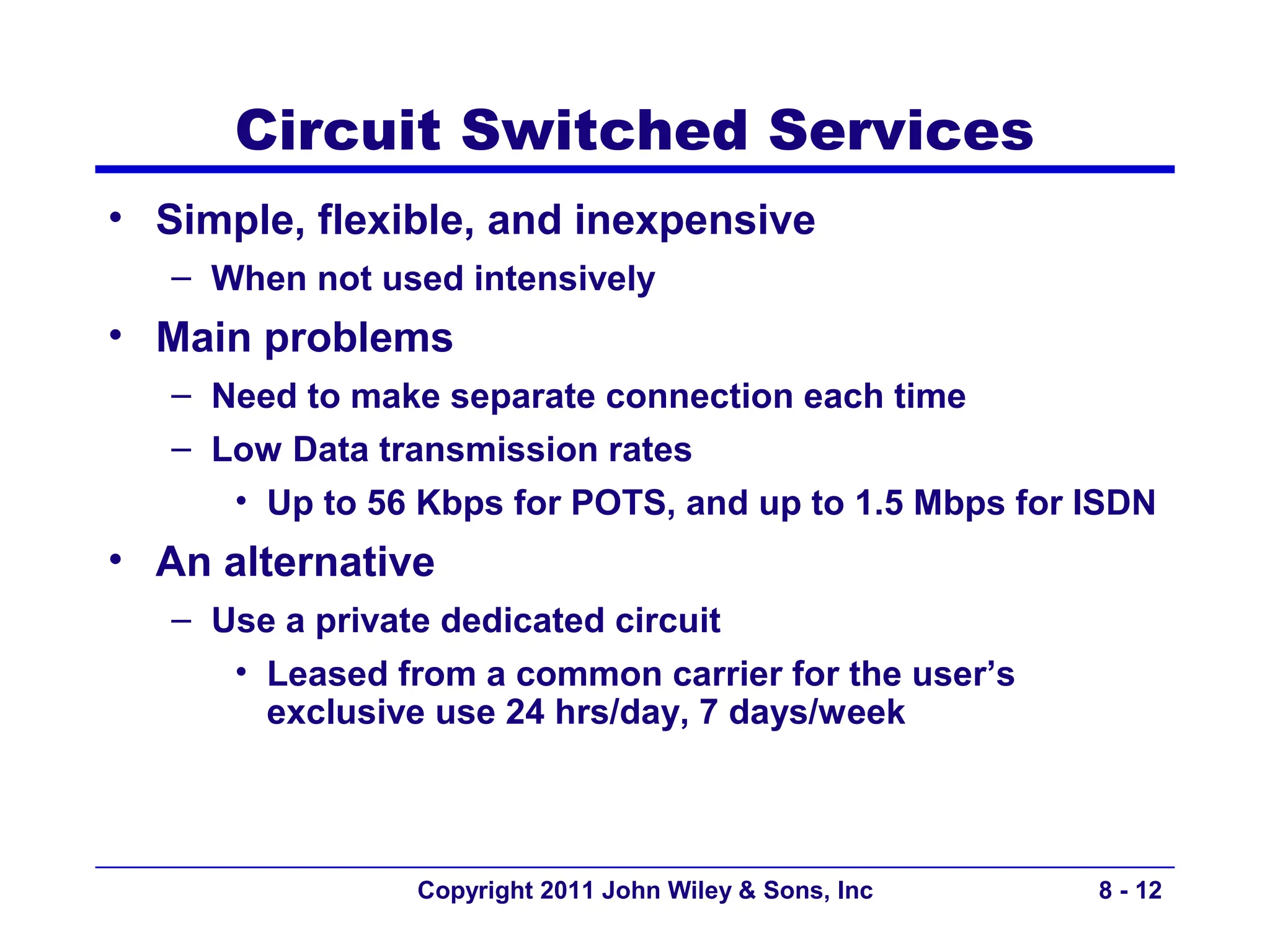 Circuit Switched Services
• Simple, flexible, and inexpensive
   – When not used intensively
• Main problems
   – Need to make separate connection each time
   – Low Data transmission rates
      • Up to 56 Kbps for POTS, and up to 1.5 Mbps for ISDN
• An alternative
   – Use a private dedicated circuit
      • Leased from a common carrier for the user’s
        exclusive use 24 hrs/day, 7 days/week



                Copyright 2011 John Wiley & Sons, Inc   8 - 12
 