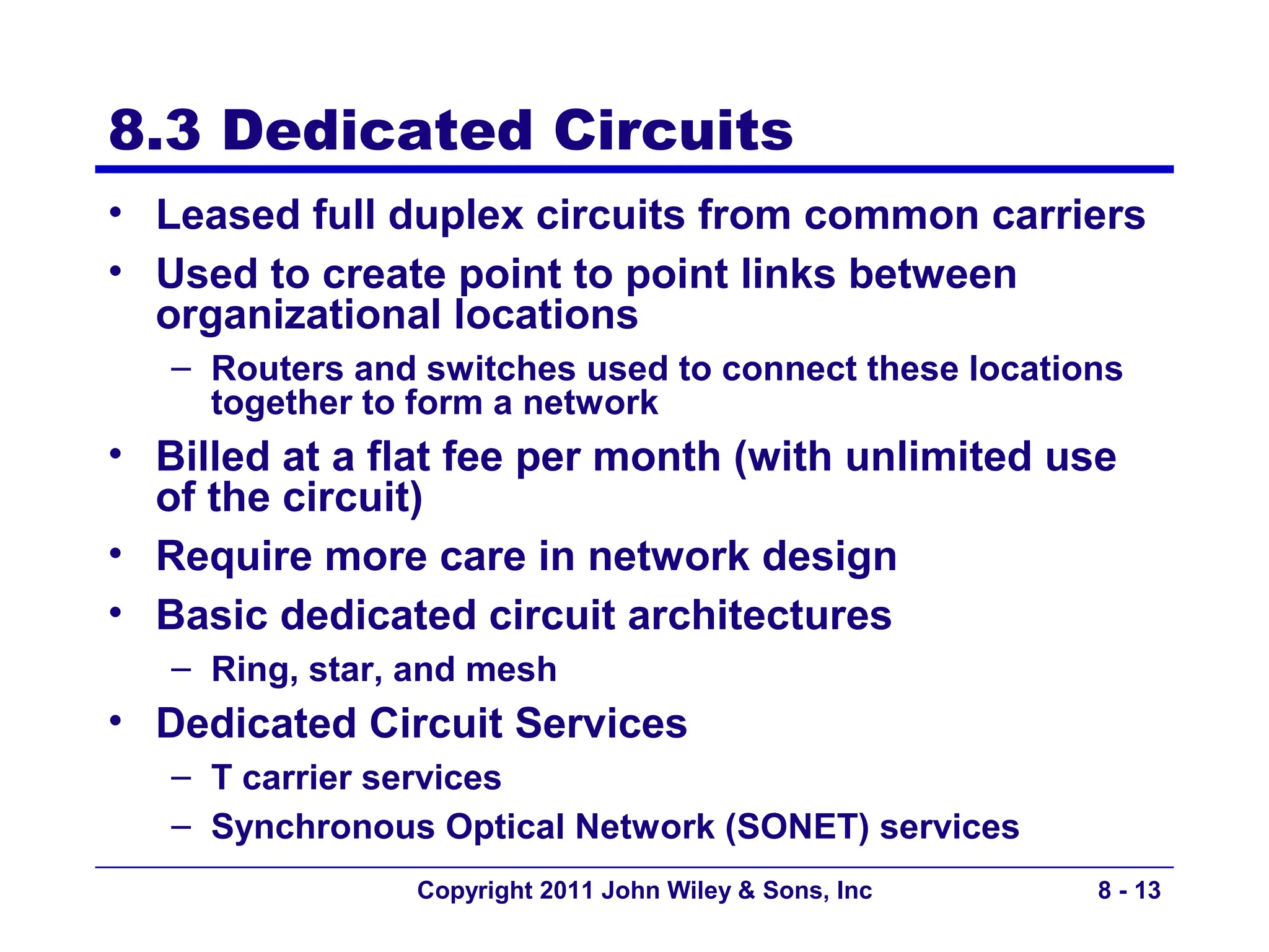 8.3 Dedicated Circuits
• Leased full duplex circuits from common carriers
• Used to create point to point links between
  organizational locations
   – Routers and switches used to connect these locations
     together to form a network
• Billed at a flat fee per month (with unlimited use
  of the circuit)
• Require more care in network design
• Basic dedicated circuit architectures
   – Ring, star, and mesh
• Dedicated Circuit Services
   – T carrier services
   – Synchronous Optical Network (SONET) services
                Copyright 2011 John Wiley & Sons, Inc   8 - 13
 