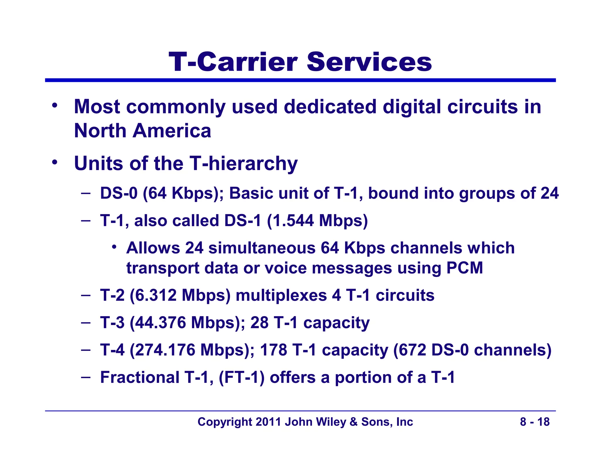 T-Carrier Services
• Most commonly used dedicated digital circuits in
  North America
• Units of the T-hierarchy
   – DS-0 (64 Kbps); Basic unit of T-1, bound into groups of 24
   – T-1, also called DS-1 (1.544 Mbps)
       • Allows 24 simultaneous 64 Kbps channels which
         transport data or voice messages using PCM
   – T-2 (6.312 Mbps) multiplexes 4 T-1 circuits
   – T-3 (44.376 Mbps); 28 T-1 capacity
   – T-4 (274.176 Mbps); 178 T-1 capacity (672 DS-0 channels)
   – Fractional T-1, (FT-1) offers a portion of a T-1

                  Copyright 2011 John Wiley & Sons, Inc   8 - 18
 