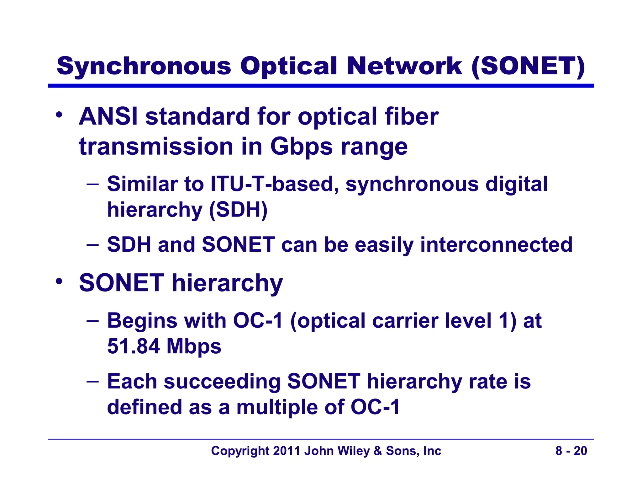 Synchronous Optical Network (SONET)
• ANSI standard for optical fiber
  transmission in Gbps range
  – Similar to ITU-T-based, synchronous digital
    hierarchy (SDH)
  – SDH and SONET can be easily interconnected
• SONET hierarchy
  – Begins with OC-1 (optical carrier level 1) at
    51.84 Mbps
  – Each succeeding SONET hierarchy rate is
    defined as a multiple of OC-1
              Copyright 2011 John Wiley & Sons, Inc   8 - 20
 