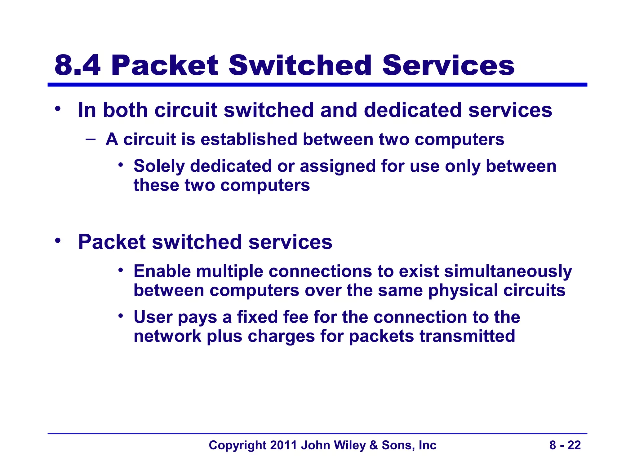 8.4 Packet Switched Services
• In both circuit switched and dedicated services
   – A circuit is established between two computers
      • Solely dedicated or assigned for use only between
        these two computers


• Packet switched services
      • Enable multiple connections to exist simultaneously
        between computers over the same physical circuits
      • User pays a fixed fee for the connection to the
        network plus charges for packets transmitted




                 Copyright 2011 John Wiley & Sons, Inc   8 - 22
 