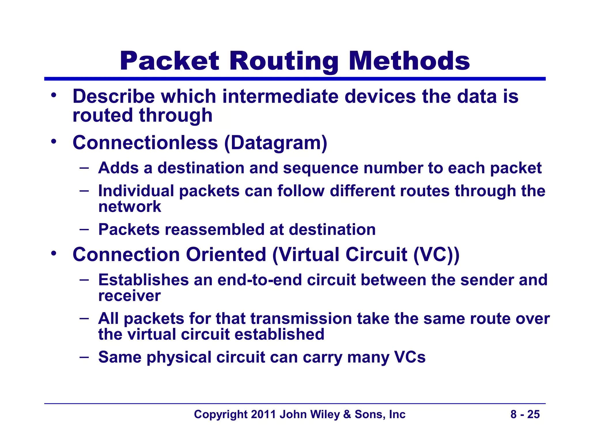 Packet Routing Methods
• Describe which intermediate devices the data is
  routed through
• Connectionless (Datagram)
   – Adds a destination and sequence number to each packet
   – Individual packets can follow different routes through the
     network
   – Packets reassembled at destination
• Connection Oriented (Virtual Circuit (VC))
   – Establishes an end-to-end circuit between the sender and
     receiver
   – All packets for that transmission take the same route over
     the virtual circuit established
   – Same physical circuit can carry many VCs


                 Copyright 2011 John Wiley & Sons, Inc    8 - 25
 