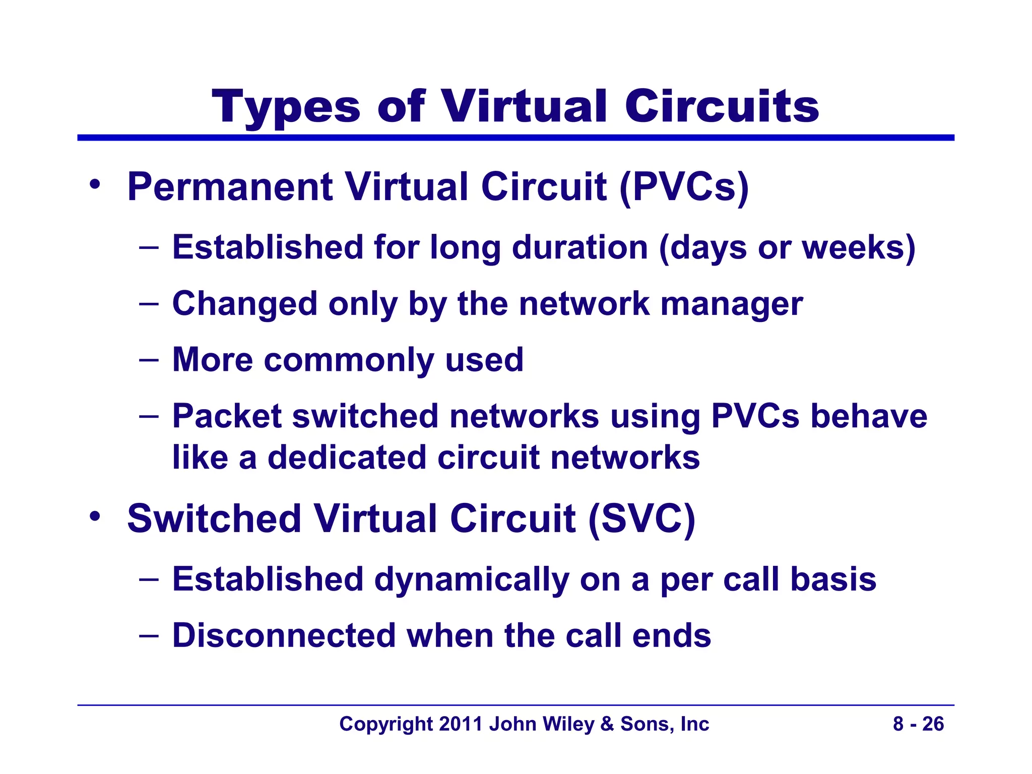 Types of Virtual Circuits
• Permanent Virtual Circuit (PVCs)
  – Established for long duration (days or weeks)
  – Changed only by the network manager
  – More commonly used
  – Packet switched networks using PVCs behave
    like a dedicated circuit networks
• Switched Virtual Circuit (SVC)
  – Established dynamically on a per call basis
  – Disconnected when the call ends

              Copyright 2011 John Wiley & Sons, Inc   8 - 26
 