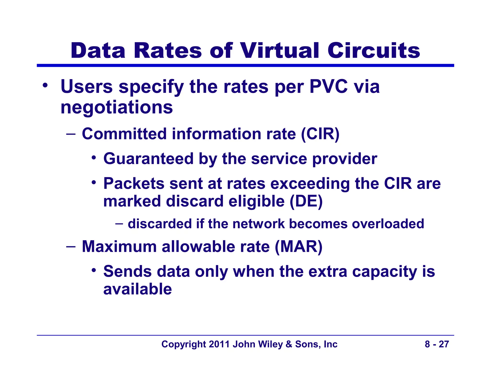 Data Rates of Virtual Circuits
• Users specify the rates per PVC via
  negotiations
  – Committed information rate (CIR)
     • Guaranteed by the service provider
     • Packets sent at rates exceeding the CIR are
       marked discard eligible (DE)
        – discarded if the network becomes overloaded
  – Maximum allowable rate (MAR)
     • Sends data only when the extra capacity is
       available


              Copyright 2011 John Wiley & Sons, Inc     8 - 27
 