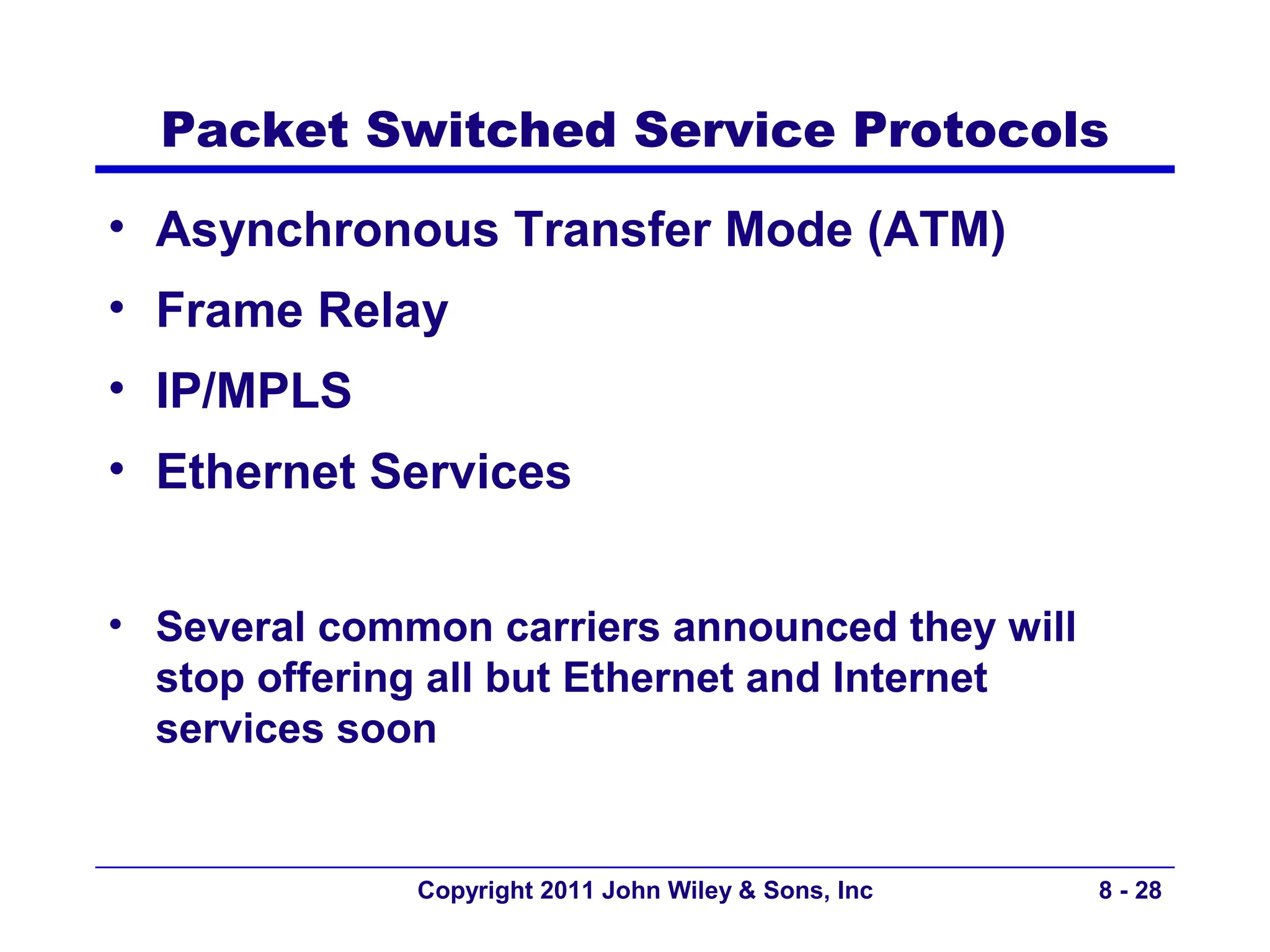 Packet Switched Service Protocols
• Asynchronous Transfer Mode (ATM)
• Frame Relay
• IP/MPLS
• Ethernet Services


• Several common carriers announced they will
  stop offering all but Ethernet and Internet
  services soon


              Copyright 2011 John Wiley & Sons, Inc   8 - 28
 
