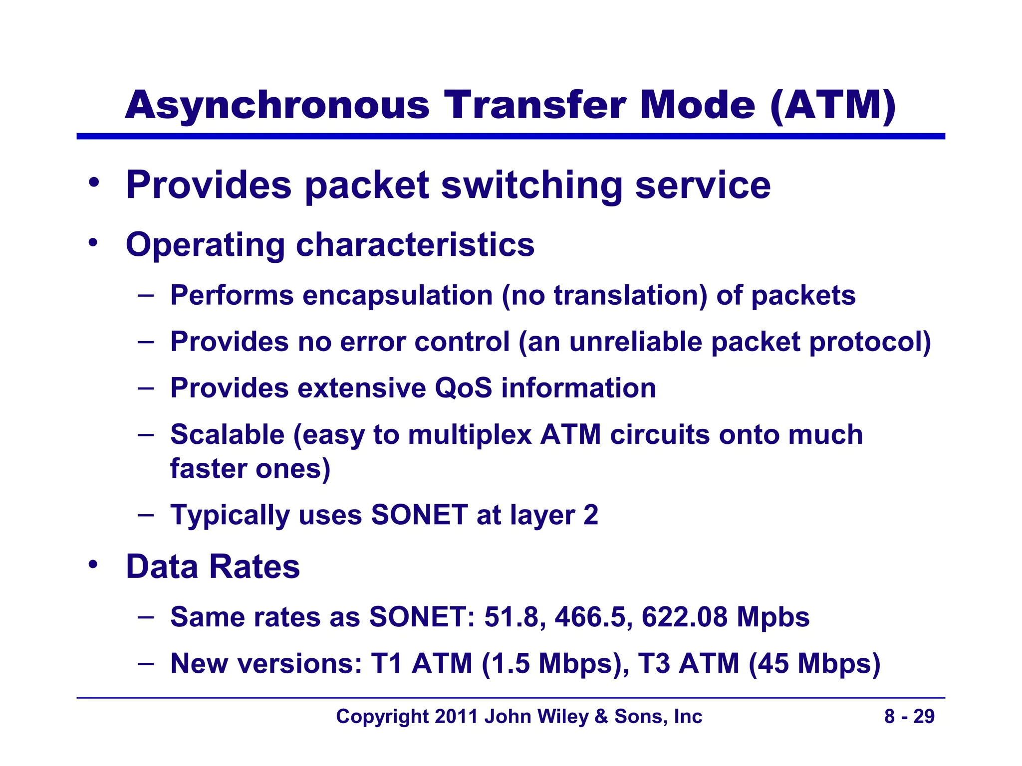 Asynchronous Transfer Mode (ATM)
• Provides packet switching service
• Operating characteristics
   – Performs encapsulation (no translation) of packets
   – Provides no error control (an unreliable packet protocol)
   – Provides extensive QoS information
   – Scalable (easy to multiplex ATM circuits onto much
     faster ones)
   – Typically uses SONET at layer 2
• Data Rates
   – Same rates as SONET: 51.8, 466.5, 622.08 Mpbs
   – New versions: T1 ATM (1.5 Mbps), T3 ATM (45 Mbps)
                 Copyright 2011 John Wiley & Sons, Inc    8 - 29
 