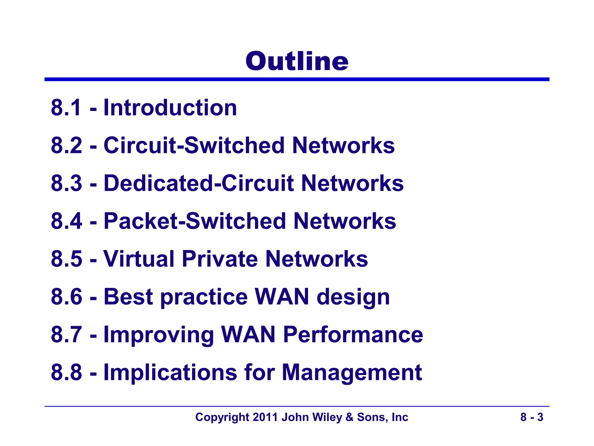 Outline
8.1 - Introduction
8.2 - Circuit-Switched Networks
8.3 - Dedicated-Circuit Networks
8.4 - Packet-Switched Networks
8.5 - Virtual Private Networks
8.6 - Best practice WAN design
8.7 - Improving WAN Performance
8.8 - Implications for Management
             Copyright 2011 John Wiley & Sons, Inc   8-3
 