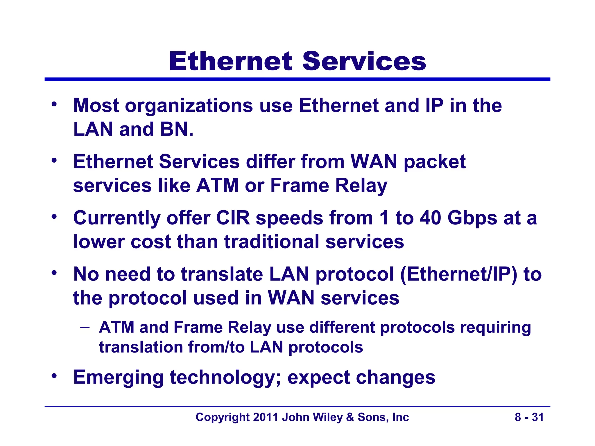 Ethernet Services
• Most organizations use Ethernet and IP in the
  LAN and BN.
• Ethernet Services differ from WAN packet
  services like ATM or Frame Relay
• Currently offer CIR speeds from 1 to 40 Gbps at a
  lower cost than traditional services
• No need to translate LAN protocol (Ethernet/IP) to
  the protocol used in WAN services
   – ATM and Frame Relay use different protocols requiring
     translation from/to LAN protocols
• Emerging technology; expect changes
                 Copyright 2011 John Wiley & Sons, Inc   8 - 31
 