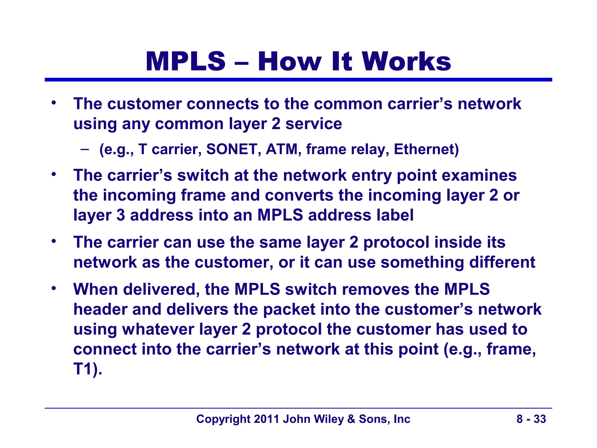 MPLS – How It Works
•   The customer connects to the common carrier’s network
    using any common layer 2 service
    – (e.g., T carrier, SONET, ATM, frame relay, Ethernet)
•   The carrier’s switch at the network entry point examines
    the incoming frame and converts the incoming layer 2 or
    layer 3 address into an MPLS address label
•   The carrier can use the same layer 2 protocol inside its
    network as the customer, or it can use something different
•   When delivered, the MPLS switch removes the MPLS
    header and delivers the packet into the customer’s network
    using whatever layer 2 protocol the customer has used to
    connect into the carrier’s network at this point (e.g., frame,
    T1).

                    Copyright 2011 John Wiley & Sons, Inc     8 - 33
 
