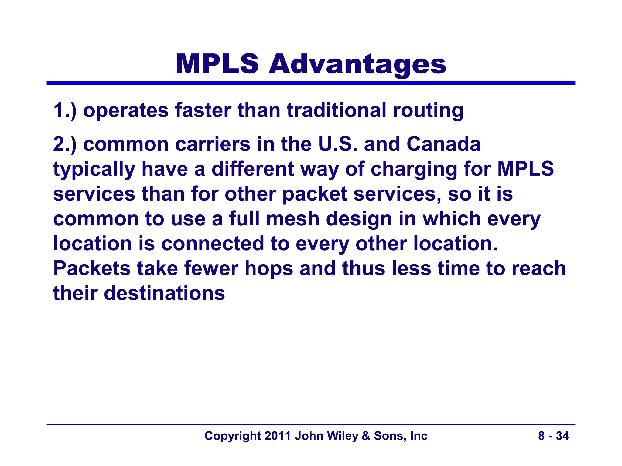 MPLS Advantages
1.) operates faster than traditional routing
2.) common carriers in the U.S. and Canada
typically have a different way of charging for MPLS
services than for other packet services, so it is
common to use a full mesh design in which every
location is connected to every other location.
Packets take fewer hops and thus less time to reach
their destinations




                Copyright 2011 John Wiley & Sons, Inc   8 - 34
 