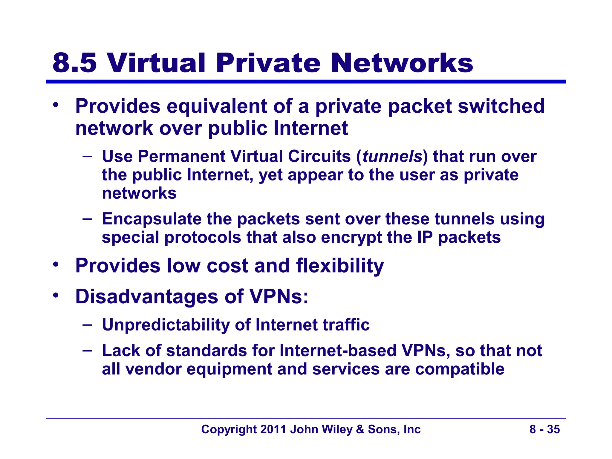 8.5 Virtual Private Networks
• Provides equivalent of a private packet switched
  network over public Internet
   – Use Permanent Virtual Circuits (tunnels) that run over
     the public Internet, yet appear to the user as private
     networks
   – Encapsulate the packets sent over these tunnels using
     special protocols that also encrypt the IP packets
• Provides low cost and flexibility
• Disadvantages of VPNs:
   – Unpredictability of Internet traffic
   – Lack of standards for Internet-based VPNs, so that not
     all vendor equipment and services are compatible


                 Copyright 2011 John Wiley & Sons, Inc   8 - 35
 