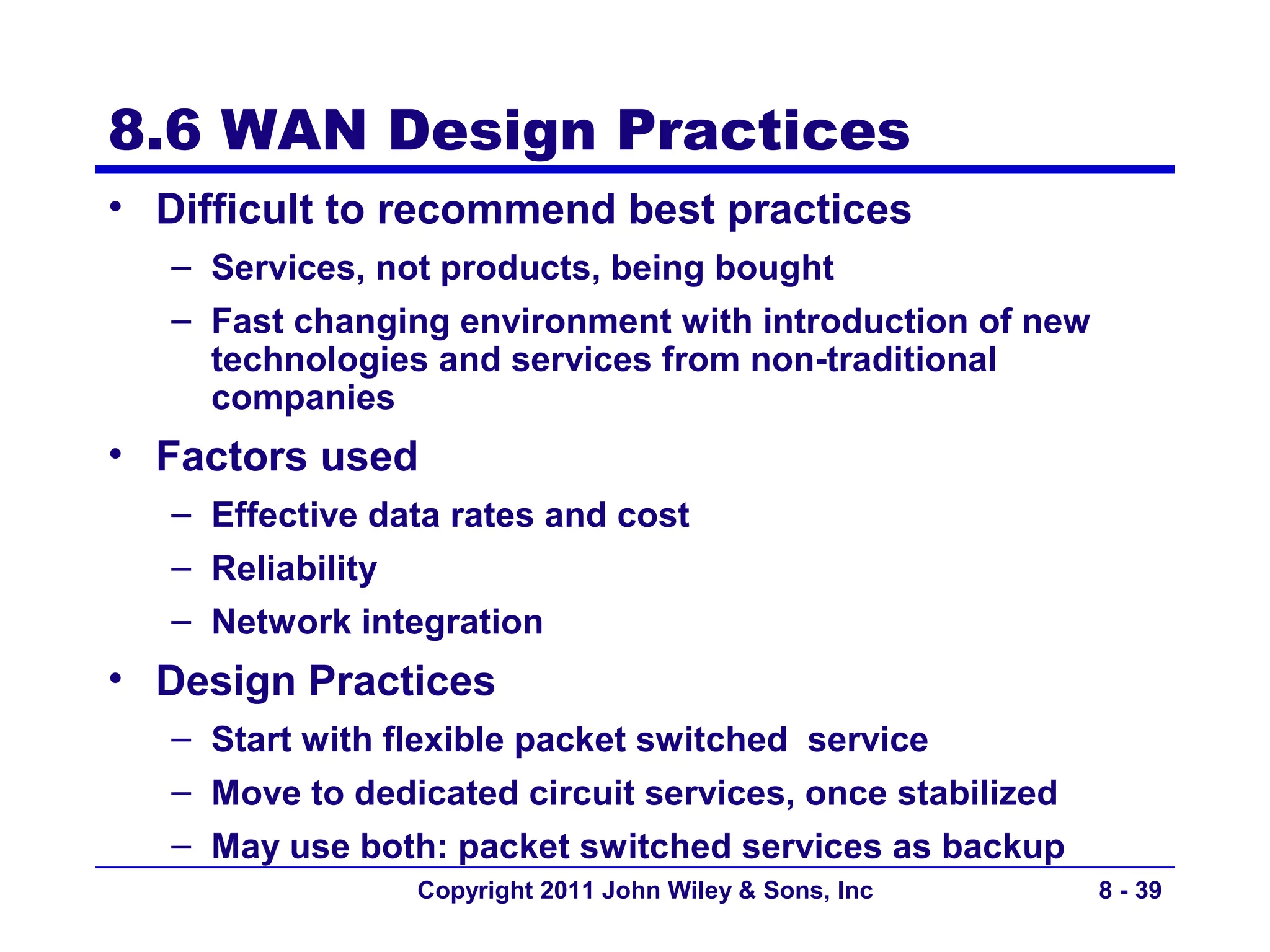 8.6 WAN Design Practices
• Difficult to recommend best practices
   – Services, not products, being bought
   – Fast changing environment with introduction of new
     technologies and services from non-traditional
     companies
• Factors used
   – Effective data rates and cost
   – Reliability
   – Network integration
• Design Practices
   – Start with flexible packet switched service
   – Move to dedicated circuit services, once stabilized
   – May use both: packet switched services as backup
                 Copyright 2011 John Wiley & Sons, Inc     8 - 39
 