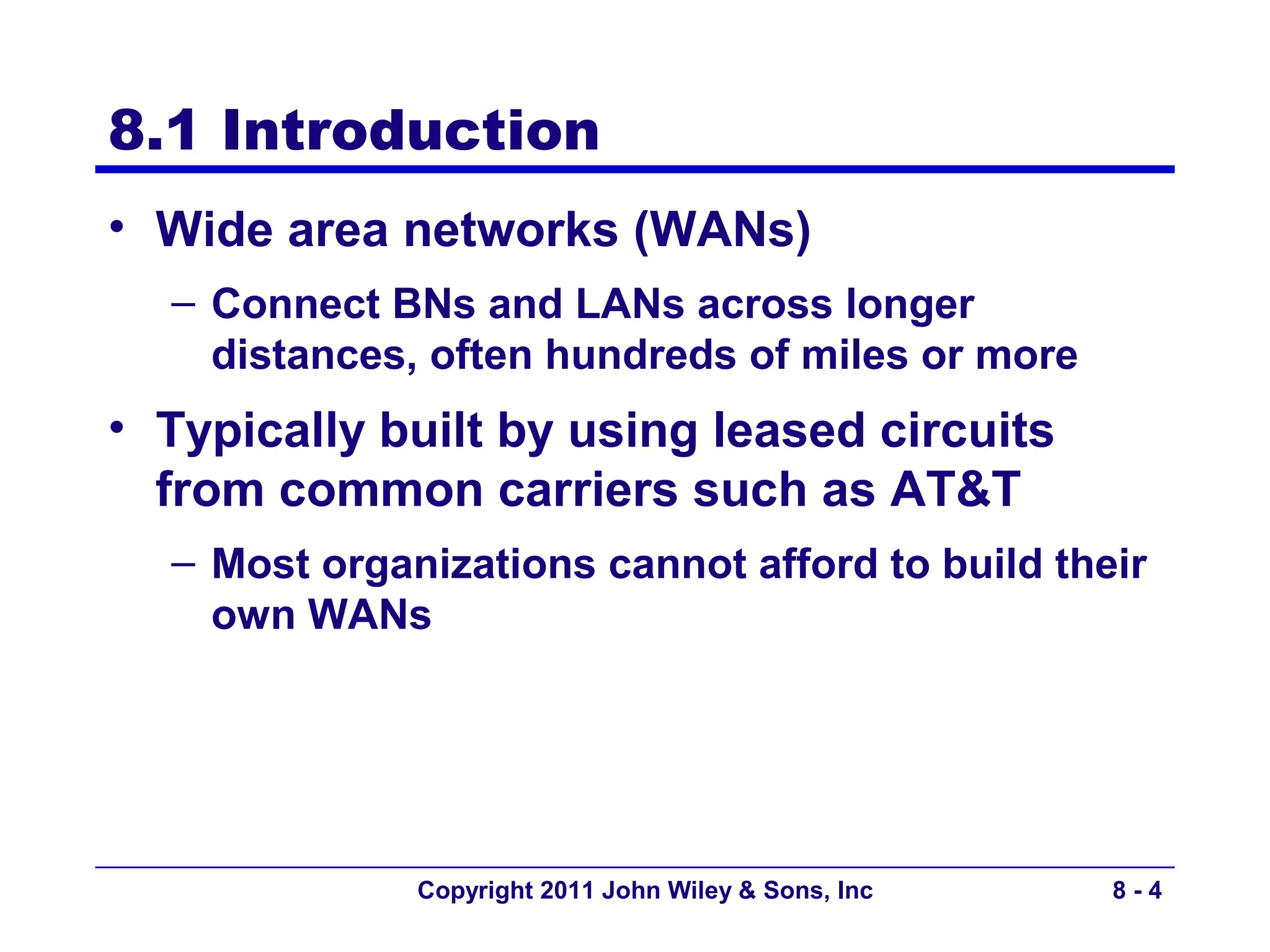 8.1 Introduction
• Wide area networks (WANs)
  – Connect BNs and LANs across longer
    distances, often hundreds of miles or more
• Typically built by using leased circuits
  from common carriers such as AT&T
  – Most organizations cannot afford to build their
    own WANs




              Copyright 2011 John Wiley & Sons, Inc   8-4
 