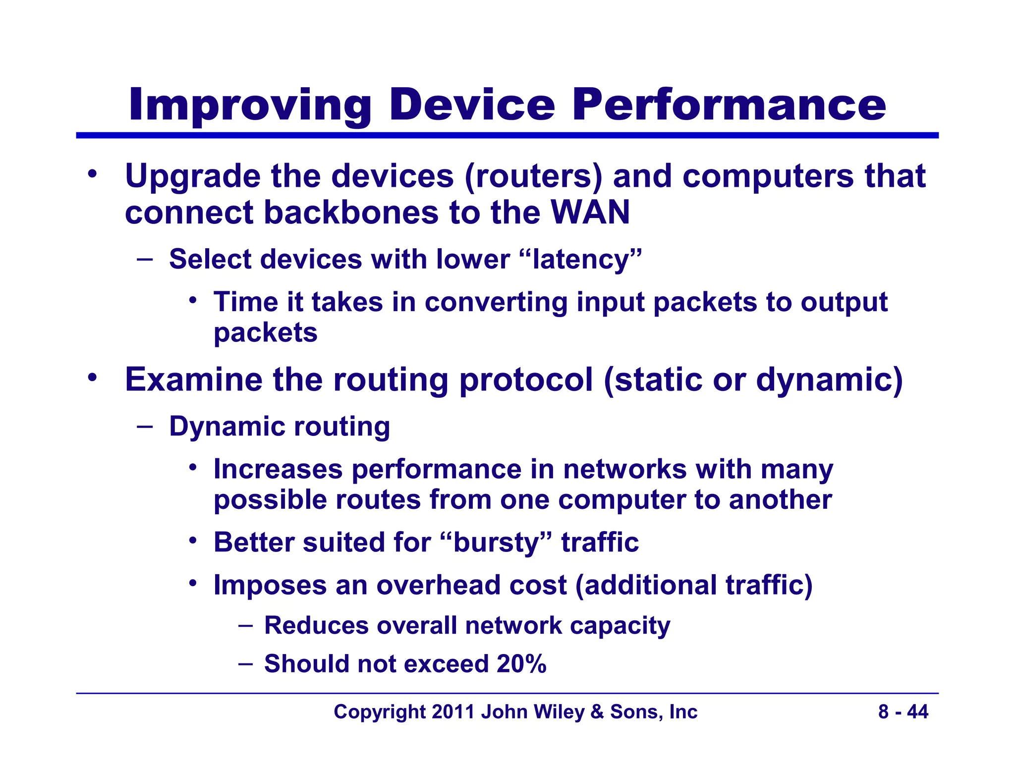 Improving Device Performance
• Upgrade the devices (routers) and computers that
  connect backbones to the WAN
   – Select devices with lower “latency”
      • Time it takes in converting input packets to output
        packets
• Examine the routing protocol (static or dynamic)
   – Dynamic routing
      • Increases performance in networks with many
        possible routes from one computer to another
      • Better suited for “bursty” traffic
      • Imposes an overhead cost (additional traffic)
          – Reduces overall network capacity
          – Should not exceed 20%
                 Copyright 2011 John Wiley & Sons, Inc    8 - 44
 