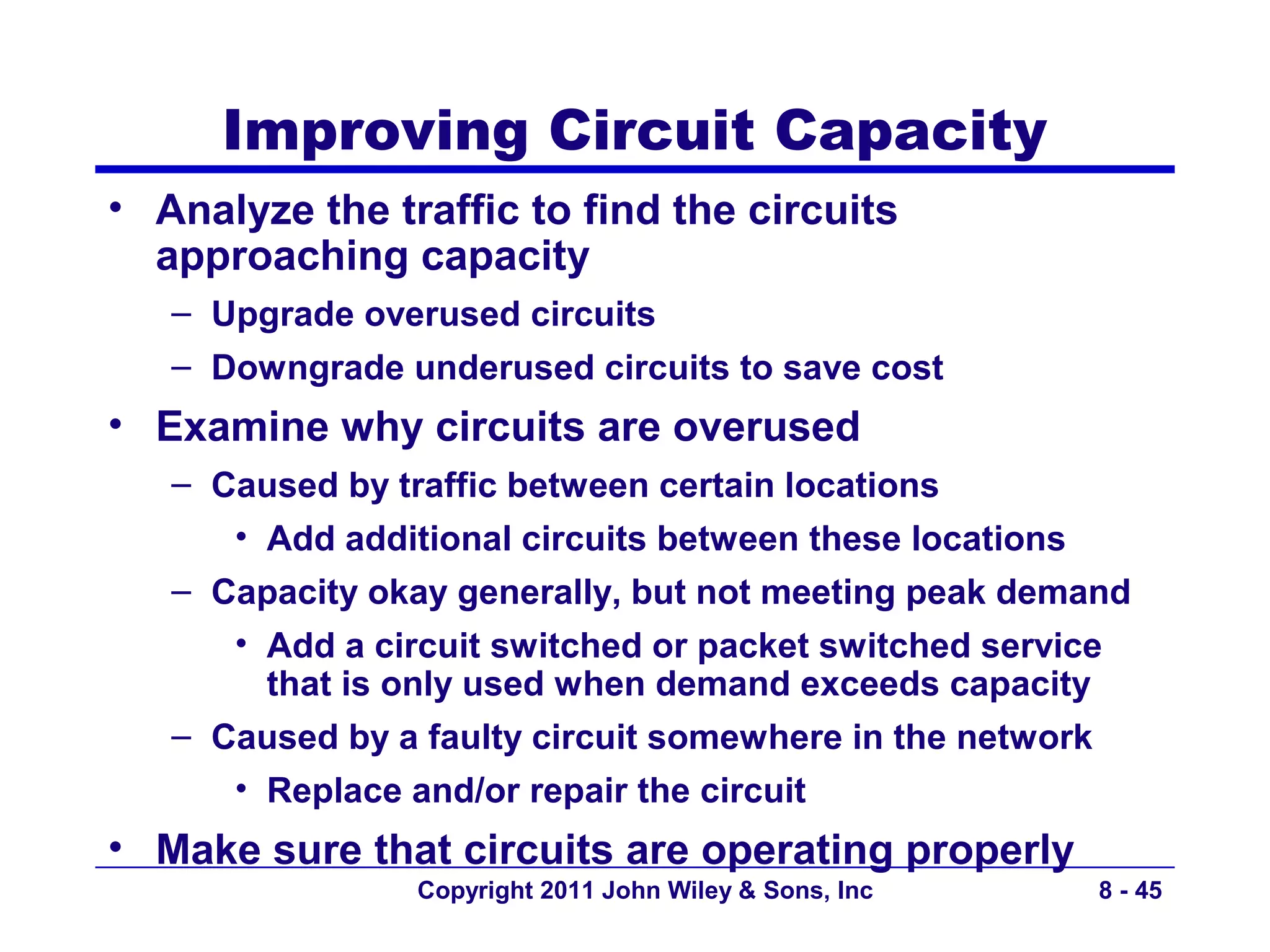 Improving Circuit Capacity
• Analyze the traffic to find the circuits
  approaching capacity
   – Upgrade overused circuits
   – Downgrade underused circuits to save cost
• Examine why circuits are overused
   – Caused by traffic between certain locations
      • Add additional circuits between these locations
   – Capacity okay generally, but not meeting peak demand
      • Add a circuit switched or packet switched service
        that is only used when demand exceeds capacity
   – Caused by a faulty circuit somewhere in the network
      • Replace and/or repair the circuit
• Make sure that circuits are operating properly
                 Copyright 2011 John Wiley & Sons, Inc    8 - 45
 
