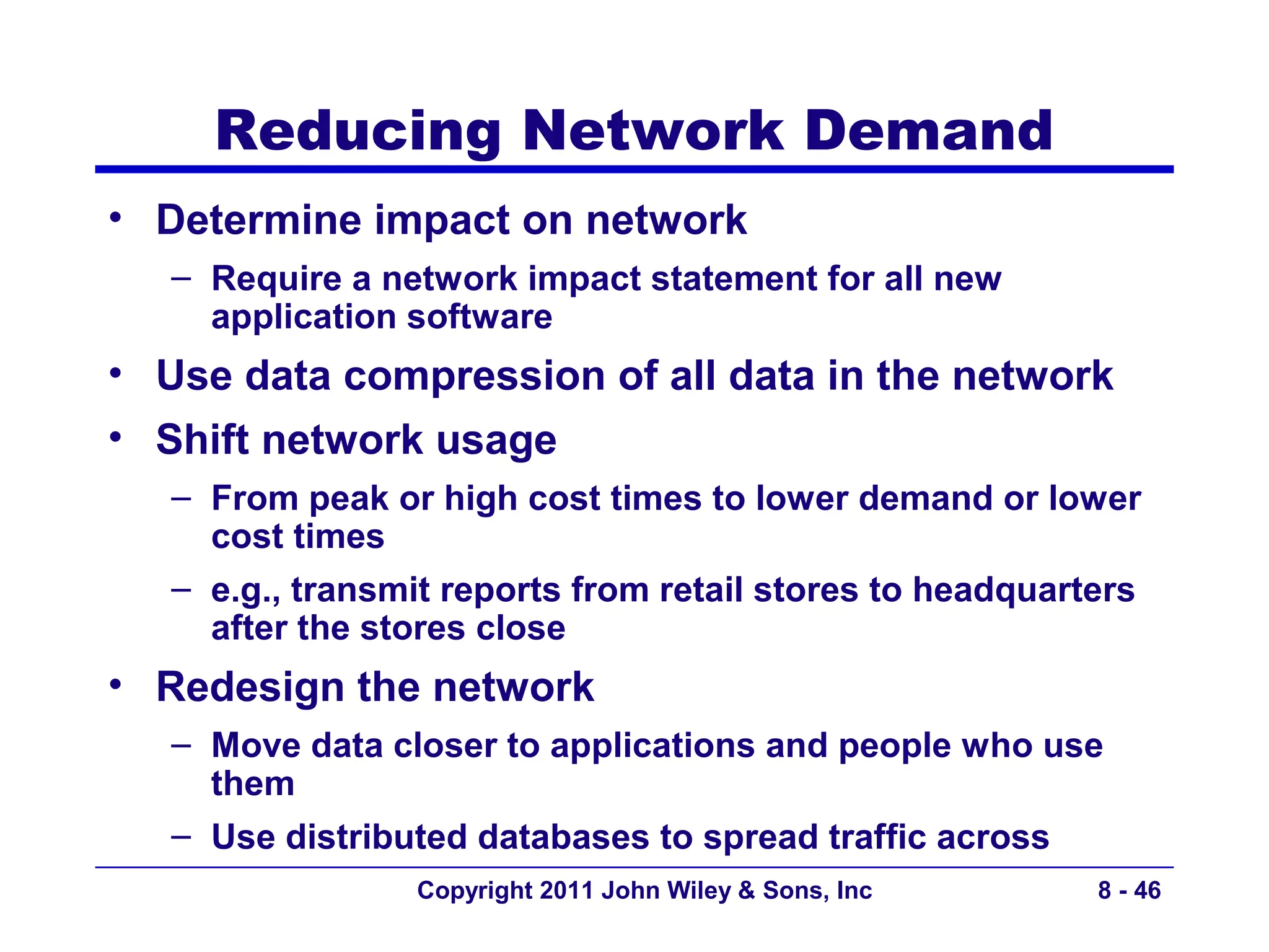 Reducing Network Demand
• Determine impact on network
   – Require a network impact statement for all new
     application software
• Use data compression of all data in the network
• Shift network usage
   – From peak or high cost times to lower demand or lower
     cost times
   – e.g., transmit reports from retail stores to headquarters
     after the stores close
• Redesign the network
   – Move data closer to applications and people who use
     them
   – Use distributed databases to spread traffic across
                 Copyright 2011 John Wiley & Sons, Inc     8 - 46
 