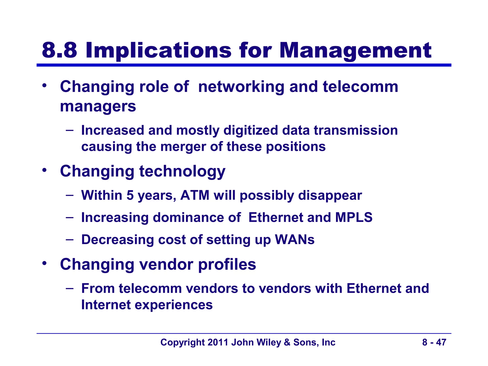 8.8 Implications for Management
• Changing role of networking and telecomm
  managers
  – Increased and mostly digitized data transmission
    causing the merger of these positions
• Changing technology
  – Within 5 years, ATM will possibly disappear
  – Increasing dominance of Ethernet and MPLS
  – Decreasing cost of setting up WANs
• Changing vendor profiles
  – From telecomm vendors to vendors with Ethernet and
    Internet experiences

                Copyright 2011 John Wiley & Sons, Inc   8 - 47
 