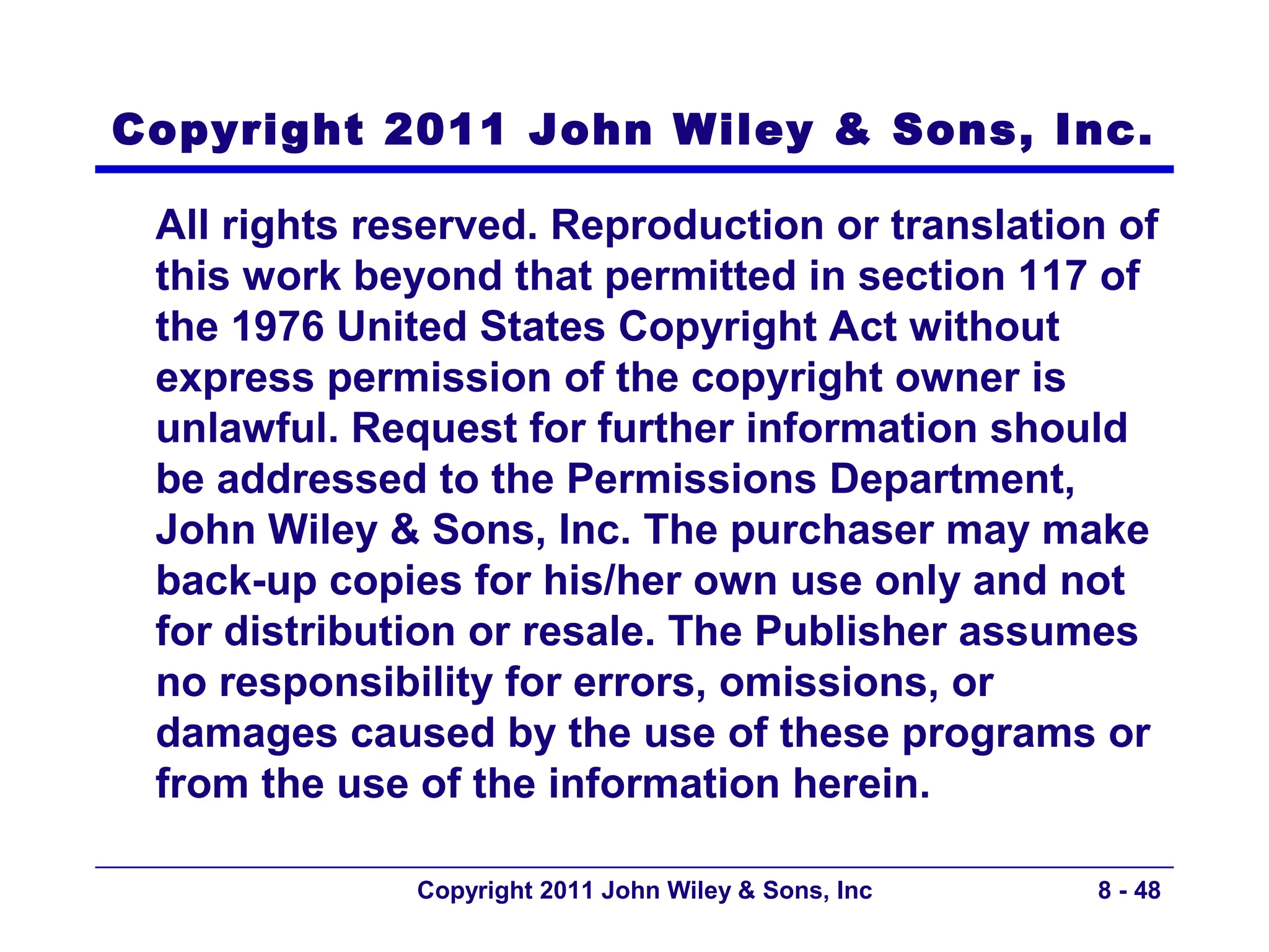 Copyright 2011 John Wiley & Sons, Inc.

 All rights reserved. Reproduction or translation of
 this work beyond that permitted in section 117 of
 the 1976 United States Copyright Act without
 express permission of the copyright owner is
 unlawful. Request for further information should
 be addressed to the Permissions Department,
 John Wiley & Sons, Inc. The purchaser may make
 back-up copies for his/her own use only and not
 for distribution or resale. The Publisher assumes
 no responsibility for errors, omissions, or
 damages caused by the use of these programs or
 from the use of the information herein.

              Copyright 2011 John Wiley & Sons, Inc   8 - 48
 