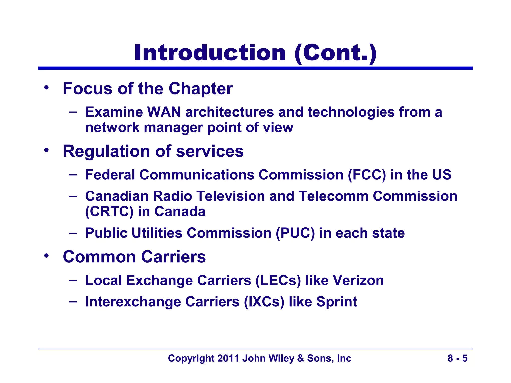 Introduction (Cont.)
• Focus of the Chapter
   – Examine WAN architectures and technologies from a
     network manager point of view
• Regulation of services
   – Federal Communications Commission (FCC) in the US
   – Canadian Radio Television and Telecomm Commission
     (CRTC) in Canada
   – Public Utilities Commission (PUC) in each state
• Common Carriers
   – Local Exchange Carriers (LECs) like Verizon
   – Interexchange Carriers (IXCs) like Sprint


                 Copyright 2011 John Wiley & Sons, Inc   8-5
 