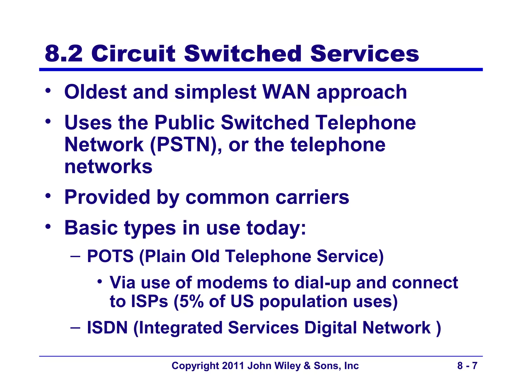 8.2 Circuit Switched Services
• Oldest and simplest WAN approach
• Uses the Public Switched Telephone
  Network (PSTN), or the telephone
  networks
• Provided by common carriers
• Basic types in use today:
  – POTS (Plain Old Telephone Service)
     • Via use of modems to dial-up and connect
       to ISPs (5% of US population uses)
  – ISDN (Integrated Services Digital Network )

             Copyright 2011 John Wiley & Sons, Inc   8-7
 