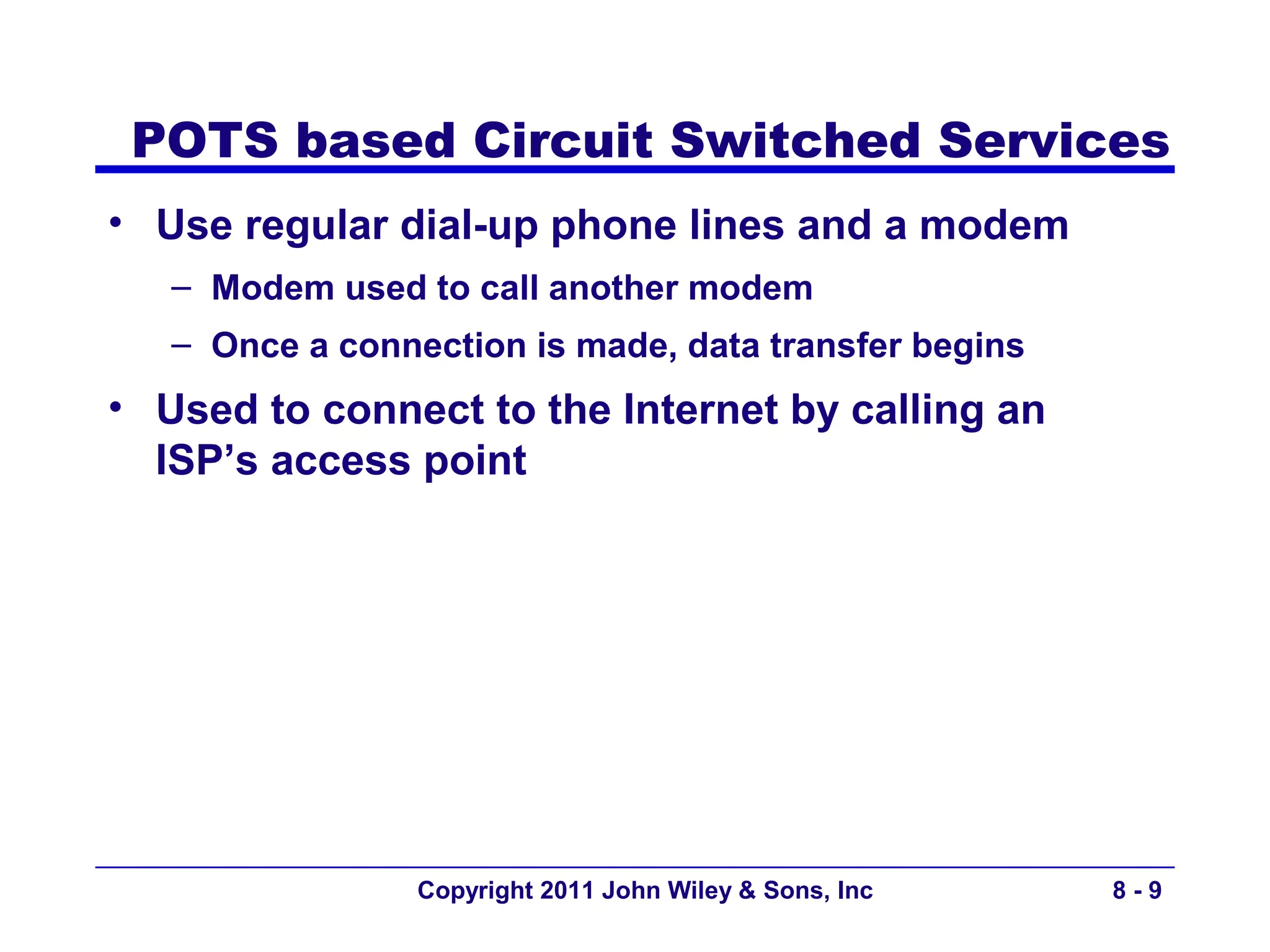POTS based Circuit Switched Services
• Use regular dial-up phone lines and a modem
   – Modem used to call another modem
   – Once a connection is made, data transfer begins
• Used to connect to the Internet by calling an
  ISP’s access point




                 Copyright 2011 John Wiley & Sons, Inc   8-9
 