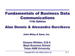 Fundamentals of Business Data
      Communications
                11th Edition

Alan Dennis & Alexandra Durcikova

         John Wiley & Sons, Inc


         Dwayne Whitten, D.B.A
         Mays Business School
         Texas A&M University
          Copyright 2011 John Wiley & Sons, Inc   8-1
 
