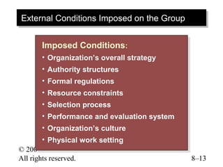 External Conditions Imposed on the Group
External Conditions Imposed on the Group

       Imposed Conditions::
        Imposed Conditions
       •• Organization’s overall strategy
          Organization’s overall strategy
       •• Authority structures
          Authority structures
       •• Formal regulations
           Formal regulations
       •• Resource constraints
           Resource constraints
       •• Selection process
           Selection process
       •• Performance and evaluation system
           Performance and evaluation system
        •• Organization’s culture
            Organization’s culture
        •• Physical work setting
            Physical work setting
© 2003 Prentice Hall Inc.
All rights reserved.                           8–13
 