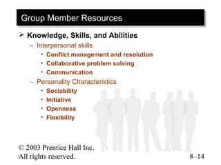 Group Member Resources
Group Member Resources
 Knowledge, Skills, and Abilities
   – Interpersonal skills
       • Conflict management and resolution
       • Collaborative problem solving
       • Communication
   – Personality Characteristics
       •   Sociability
       •   Initiative
       •   Openness
       •   Flexibility



© 2003 Prentice Hall Inc.
All rights reserved.                          8–14
 