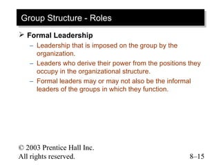 Group Structure -- Roles
Group Structure Roles
 Formal Leadership
   – Leadership that is imposed on the group by the
     organization.
   – Leaders who derive their power from the positions they
     occupy in the organizational structure.
   – Formal leaders may or may not also be the informal
     leaders of the groups in which they function.




© 2003 Prentice Hall Inc.
All rights reserved.                                   8–15
 