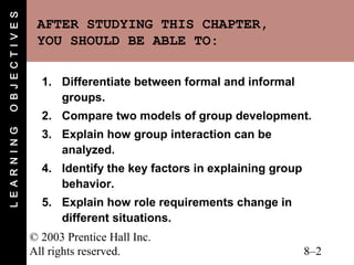 O B J E C T I V E S
                       AFTER STUDYING THIS CHAPTER,
                       YOU SHOULD BE ABLE TO:

                        1. Differentiate between formal and informal
                           groups.
                        2. Compare two models of group development.
L E A R N I N G




                        3. Explain how group interaction can be
                           analyzed.
                        4. Identify the key factors in explaining group
                           behavior.
                        5. Explain how role requirements change in
                           different situations.
                      © 2003 Prentice Hall Inc.
                      All rights reserved.                                8–2
 