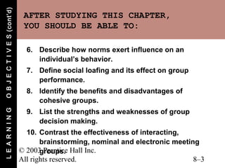 O B J E C T I V E S (cont’d)
                                AFTER STUDYING THIS CHAPTER,
                                YOU SHOULD BE ABLE TO:

                                 6. Describe how norms exert influence on an
                                    individual’s behavior.
                                 7. Define social loafing and its effect on group
                                    performance.
                                 8. Identify the benefits and disadvantages of
                                    cohesive groups.
                                 9. List the strengths and weaknesses of group
L E A R N I N G




                                    decision making.
                                 10. Contrast the effectiveness of interacting,
                                      brainstorming, nominal and electronic meeting
                               © 2003 Prentice Hall Inc.
                                      groups.
                               All rights reserved.                               8–3
 