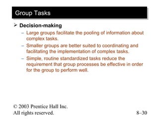 Group Tasks
Group Tasks
 Decision-making
   – Large groups facilitate the pooling of information about
     complex tasks.
   – Smaller groups are better suited to coordinating and
     facilitating the implementation of complex tasks.
   – Simple, routine standardized tasks reduce the
     requirement that group processes be effective in order
     for the group to perform well.




© 2003 Prentice Hall Inc.
All rights reserved.                                     8–30
 