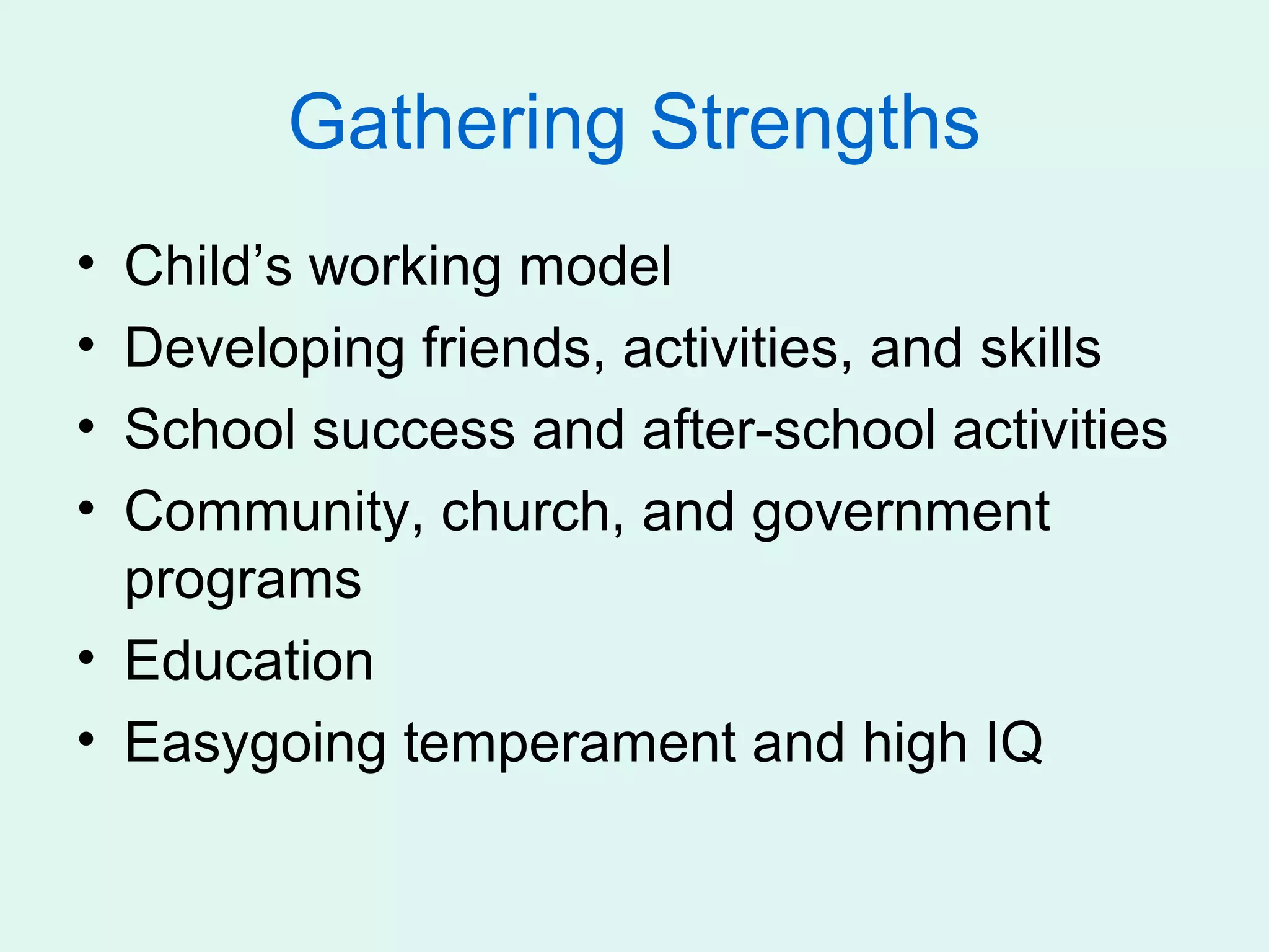 Gathering Strengths
• Child’s working model
• Developing friends, activities, and skills
• School success and after-school activities
• Community, church, and government
  programs
• Education
• Easygoing temperament and high IQ
 