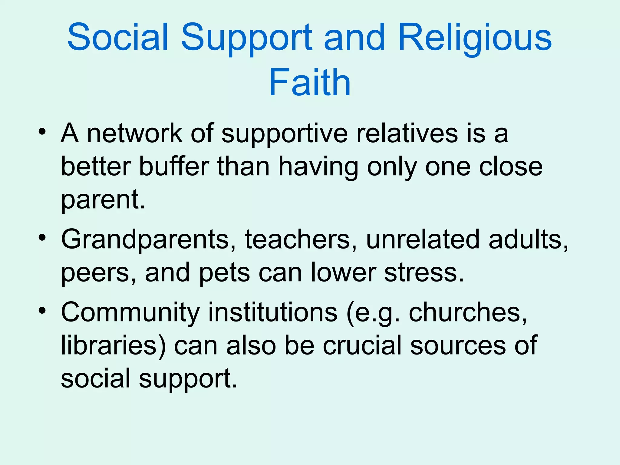 Social Support and Religious
             Faith
• A network of supportive relatives is a
  better buffer than having only one close
  parent.
• Grandparents, teachers, unrelated adults,
  peers, and pets can lower stress.
• Community institutions (e.g. churches,
  libraries) can also be crucial sources of
  social support.
 