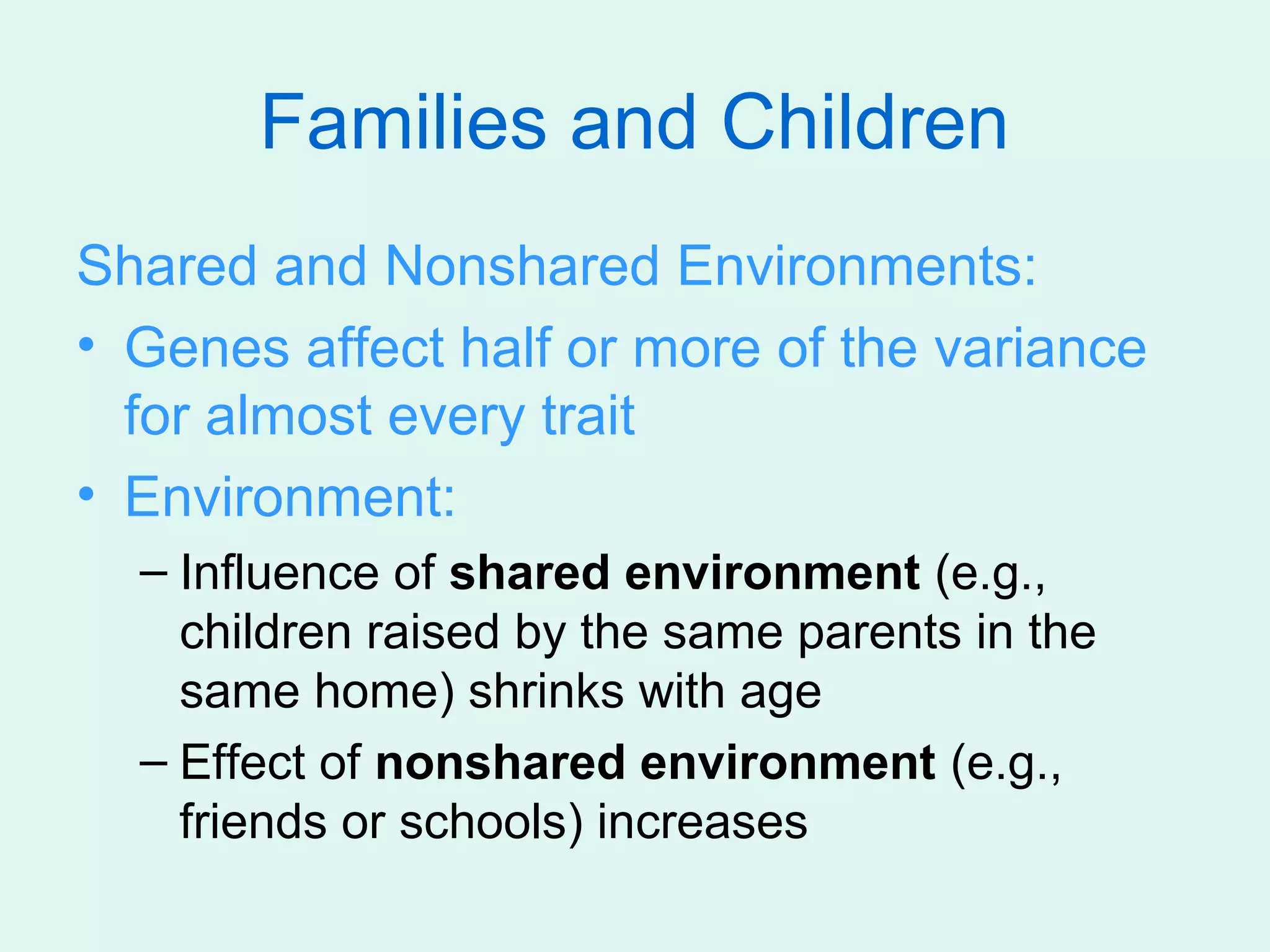 Families and Children
Shared and Nonshared Environments:
• Genes affect half or more of the variance
  for almost every trait
• Environment:
  – Influence of shared environment (e.g.,
    children raised by the same parents in the
    same home) shrinks with age
  – Effect of nonshared environment (e.g.,
    friends or schools) increases
 