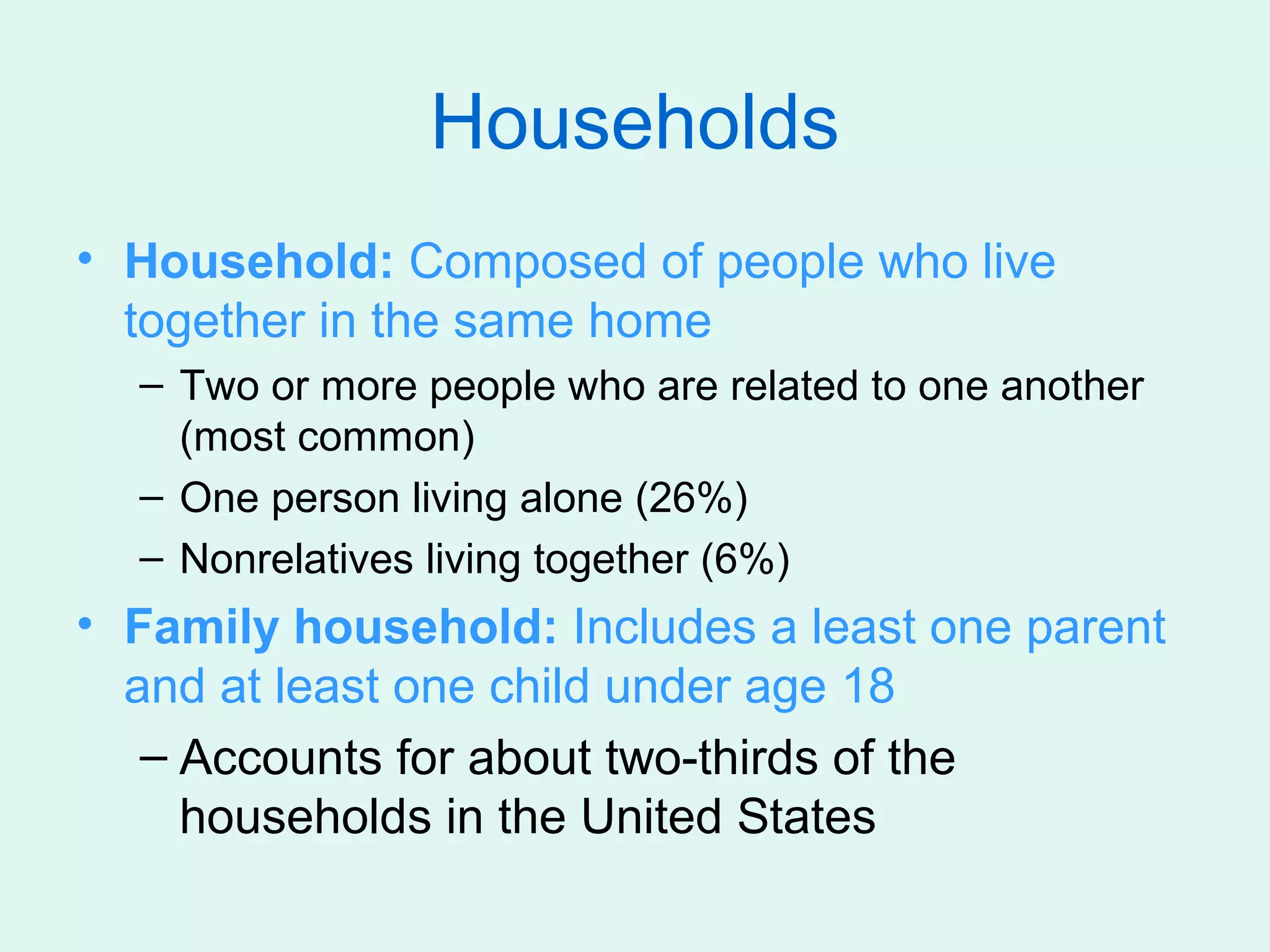 Households
• Household: Composed of people who live
  together in the same home
  – Two or more people who are related to one another
    (most common)
  – One person living alone (26%)
  – Nonrelatives living together (6%)
• Family household: Includes a least one parent
  and at least one child under age 18
   – Accounts for about two-thirds of the
     households in the United States
 