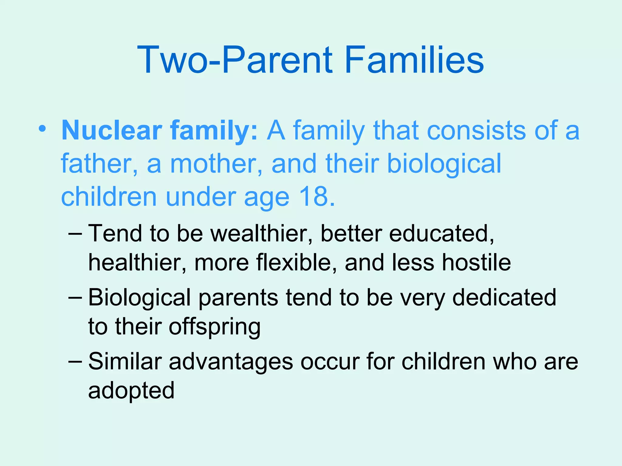 Two-Parent Families
• Nuclear family: A family that consists of a
  father, a mother, and their biological
  children under age 18.
  – Tend to be wealthier, better educated,
    healthier, more flexible, and less hostile
  – Biological parents tend to be very dedicated
    to their offspring
  – Similar advantages occur for children who are
    adopted
 