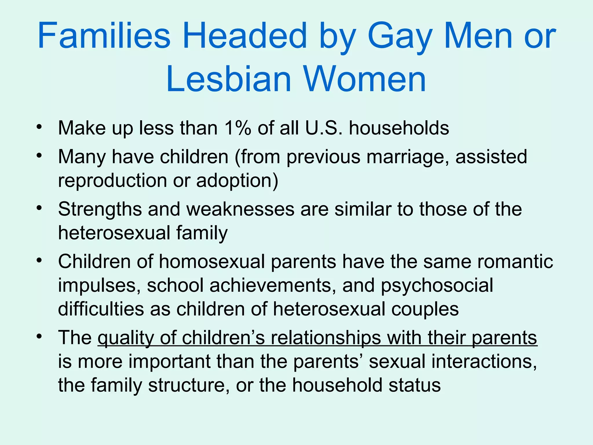 Families Headed by Gay Men or
        Lesbian Women
• Make up less than 1% of all U.S. households
• Many have children (from previous marriage, assisted
  reproduction or adoption)
• Strengths and weaknesses are similar to those of the
  heterosexual family
• Children of homosexual parents have the same romantic
  impulses, school achievements, and psychosocial
  difficulties as children of heterosexual couples
• The quality of children’s relationships with their parents
  is more important than the parents’ sexual interactions,
  the family structure, or the household status
 