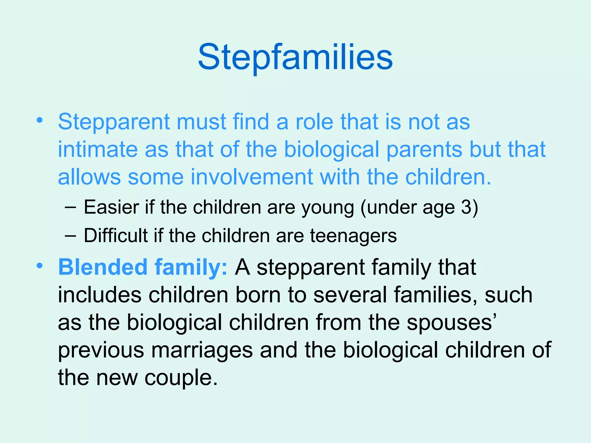 Stepfamilies
• Stepparent must find a role that is not as
  intimate as that of the biological parents but that
  allows some involvement with the children.
   – Easier if the children are young (under age 3)
   – Difficult if the children are teenagers
• Blended family: A stepparent family that
  includes children born to several families, such
  as the biological children from the spouses’
  previous marriages and the biological children of
  the new couple.
 