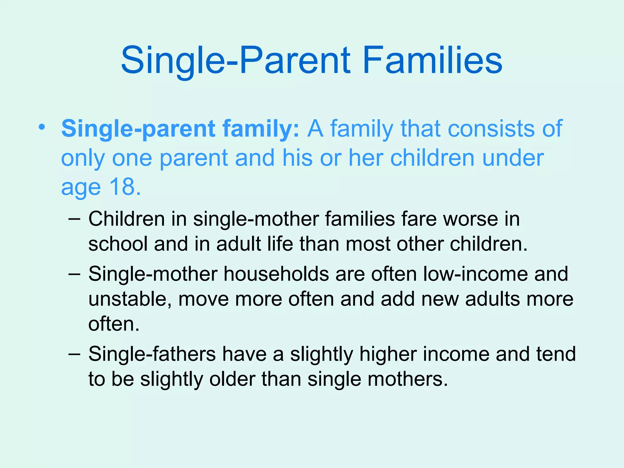 Single-Parent Families
• Single-parent family: A family that consists of
  only one parent and his or her children under
  age 18.
  – Children in single-mother families fare worse in
    school and in adult life than most other children.
  – Single-mother households are often low-income and
    unstable, move more often and add new adults more
    often.
  – Single-fathers have a slightly higher income and tend
    to be slightly older than single mothers.
 