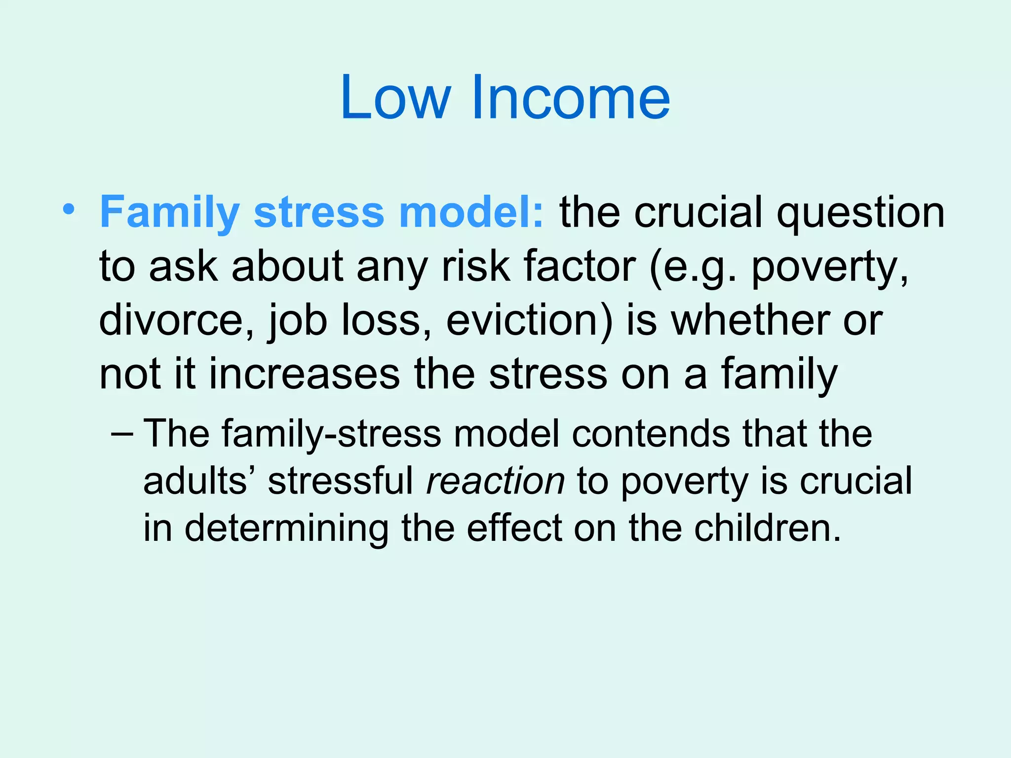 Low Income
• Family stress model: the crucial question
  to ask about any risk factor (e.g. poverty,
  divorce, job loss, eviction) is whether or
  not it increases the stress on a family
  – The family-stress model contends that the
    adults’ stressful reaction to poverty is crucial
    in determining the effect on the children.
 
