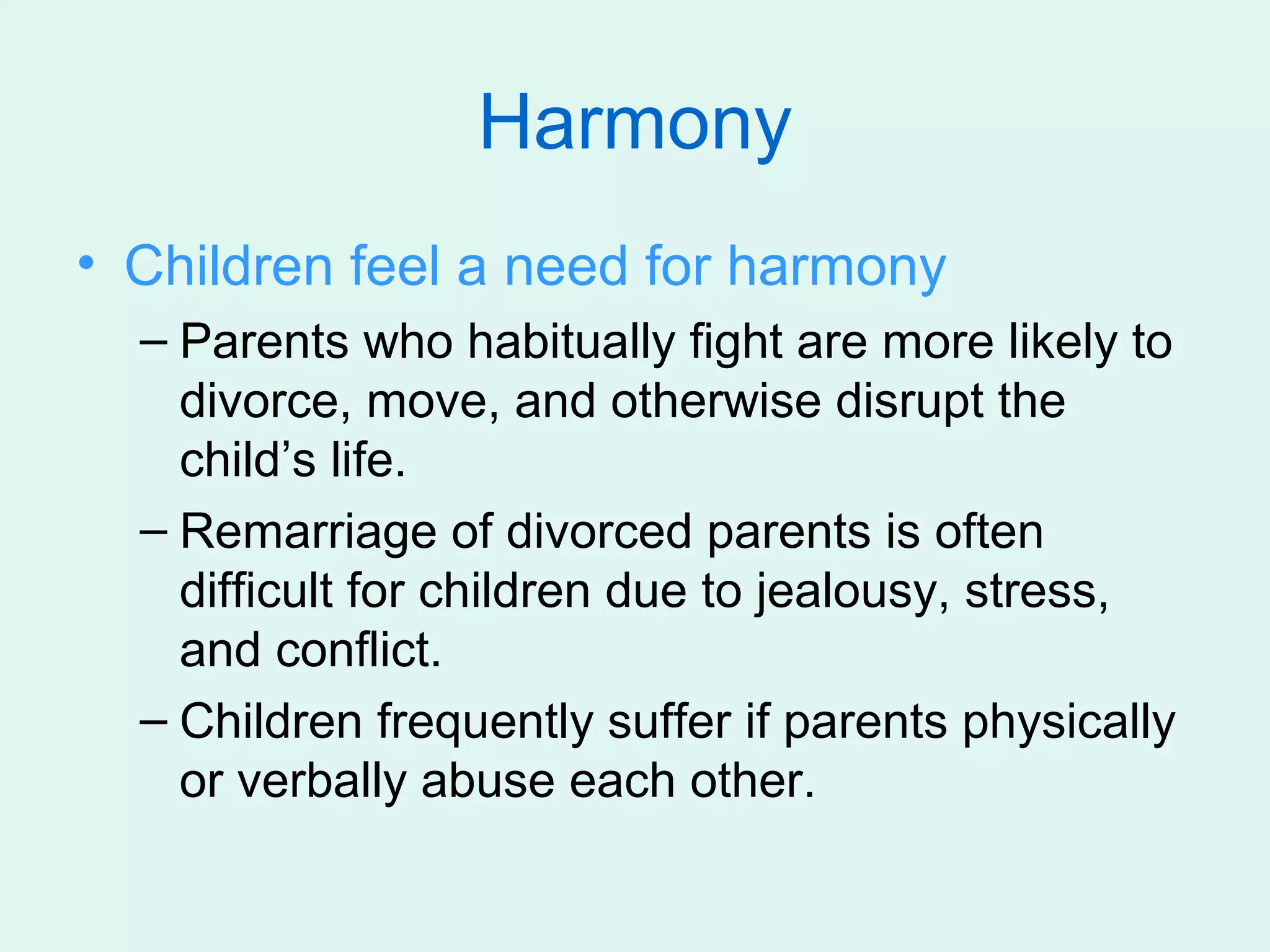 Harmony
• Children feel a need for harmony
  – Parents who habitually fight are more likely to
    divorce, move, and otherwise disrupt the
    child’s life.
  – Remarriage of divorced parents is often
    difficult for children due to jealousy, stress,
    and conflict.
  – Children frequently suffer if parents physically
    or verbally abuse each other.
 