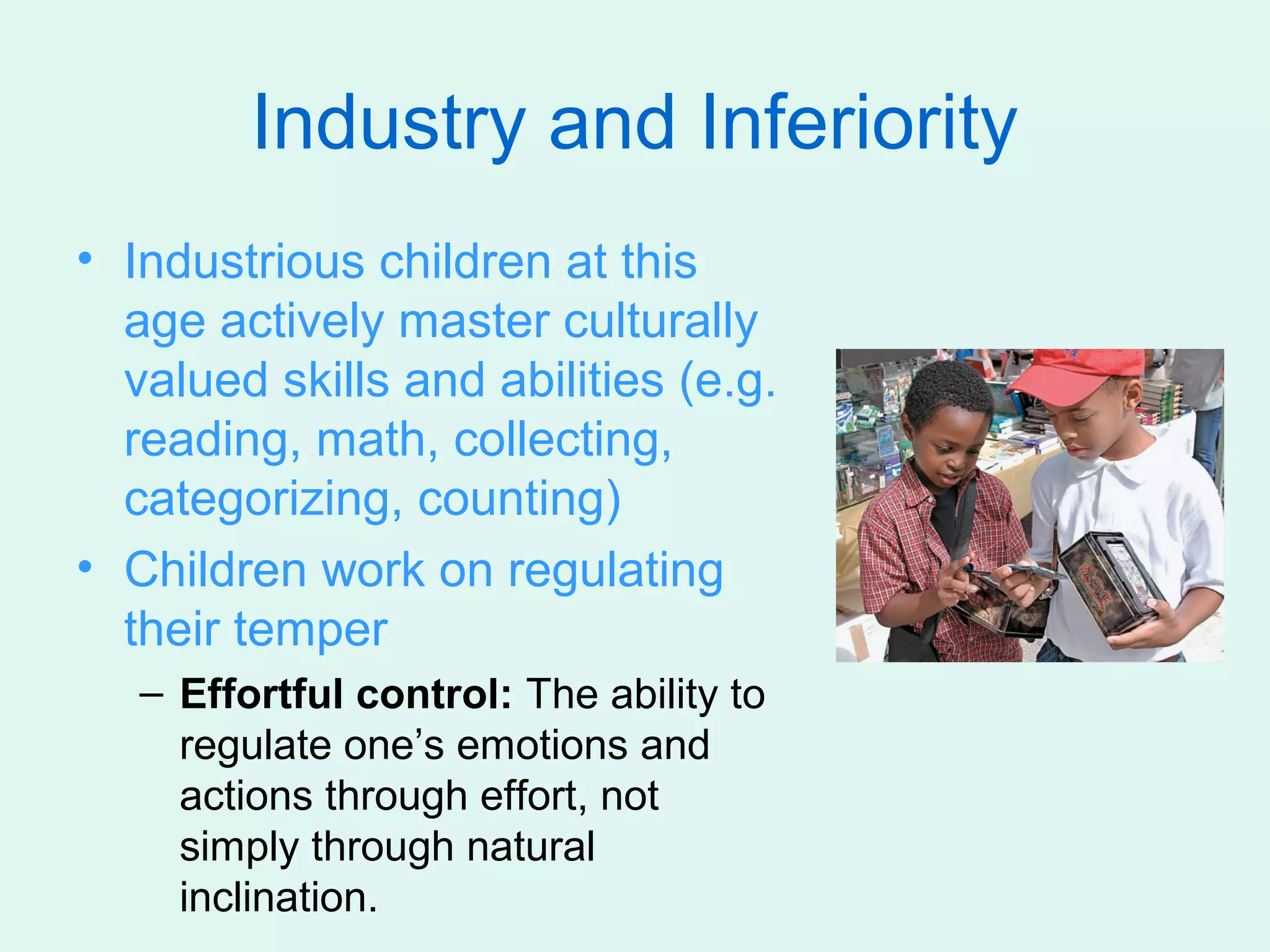 Industry and Inferiority
• Industrious children at this
  age actively master culturally
  valued skills and abilities (e.g.
  reading, math, collecting,
  categorizing, counting)
• Children work on regulating
  their temper
   – Effortful control: The ability to
     regulate one’s emotions and
     actions through effort, not
     simply through natural
     inclination.
 