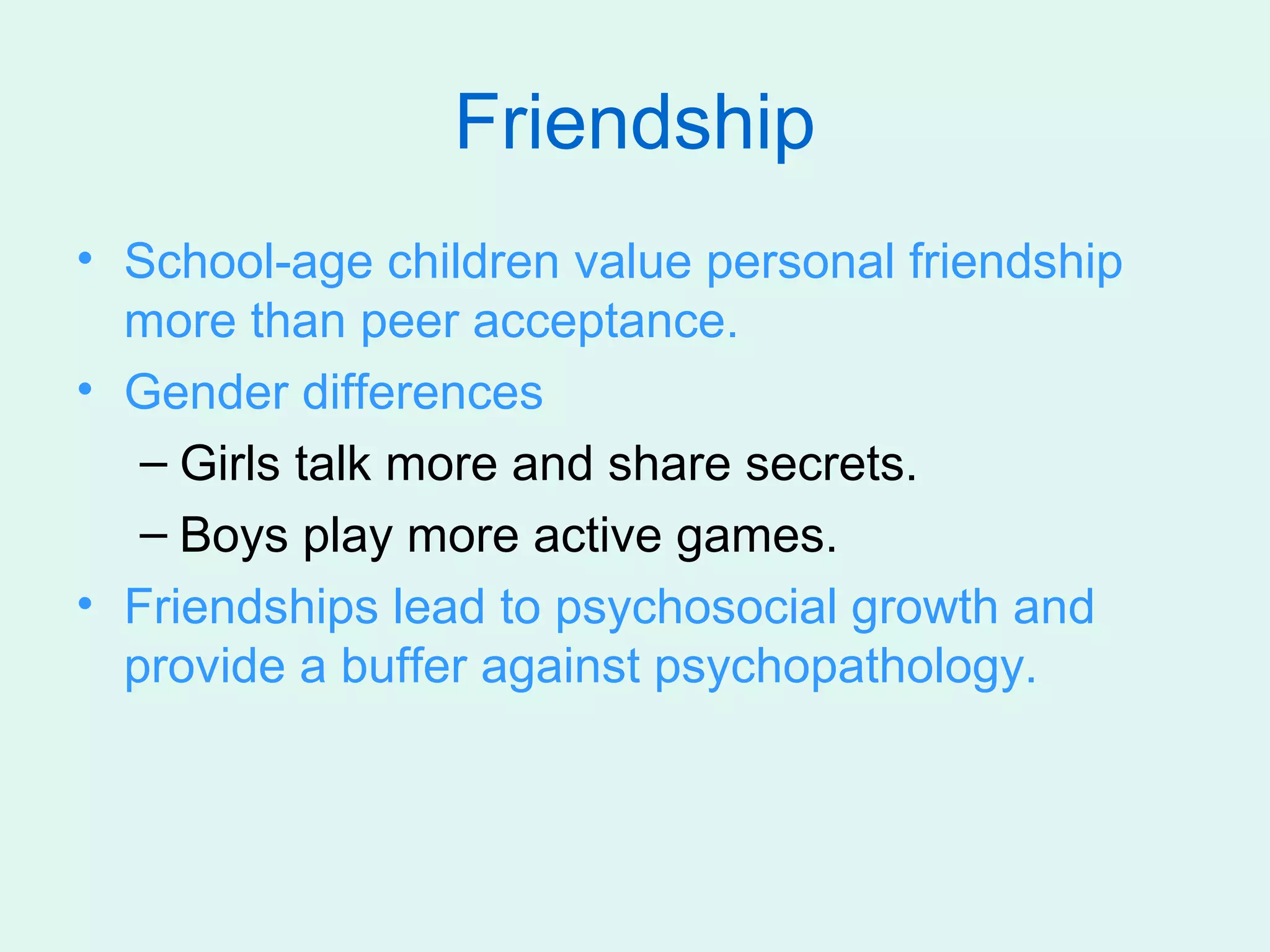 Friendship
• School-age children value personal friendship
  more than peer acceptance.
• Gender differences
   – Girls talk more and share secrets.
   – Boys play more active games.
• Friendships lead to psychosocial growth and
  provide a buffer against psychopathology.
 