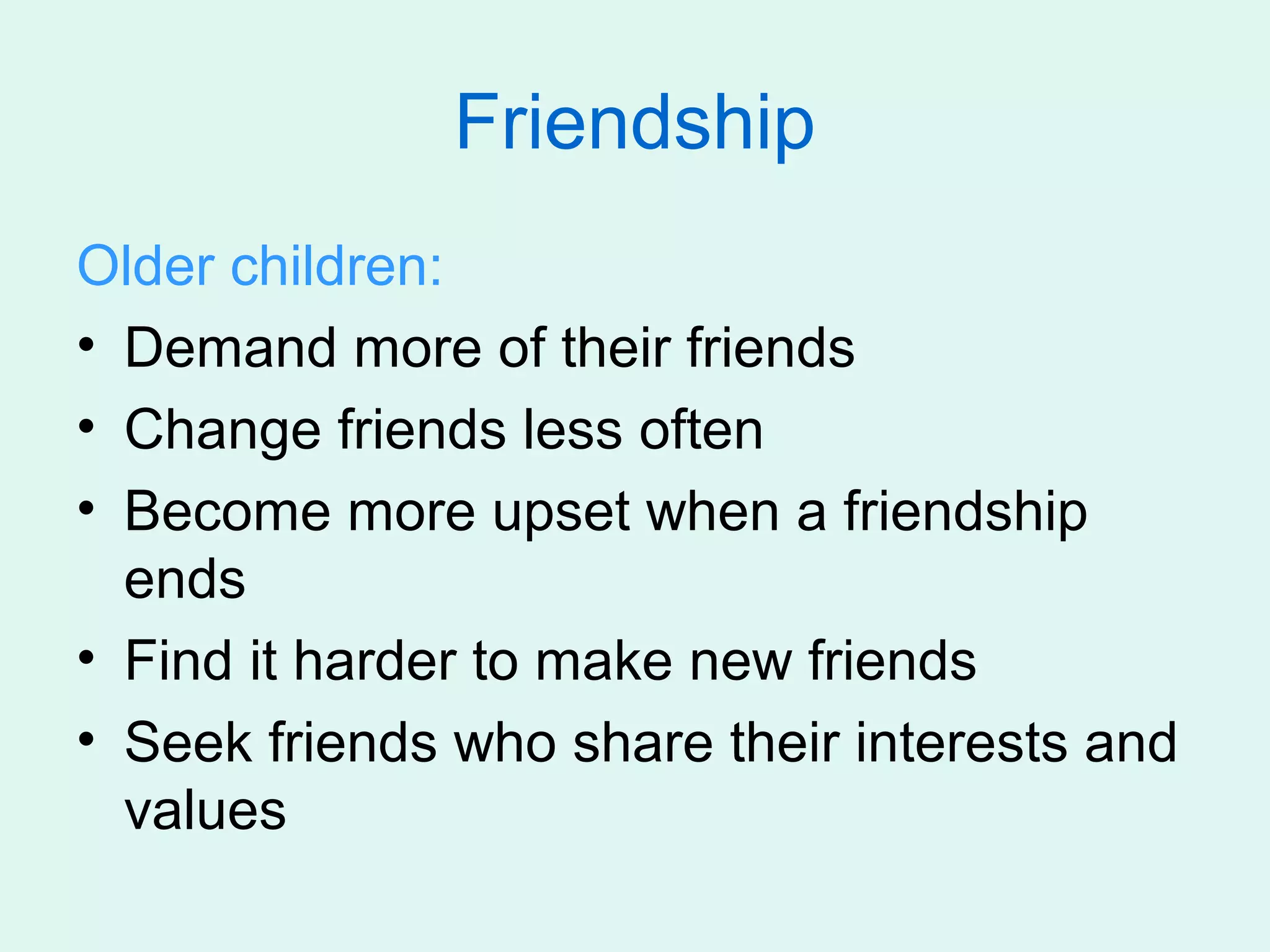 Friendship
Older children:
• Demand more of their friends
• Change friends less often
• Become more upset when a friendship
  ends
• Find it harder to make new friends
• Seek friends who share their interests and
  values
 